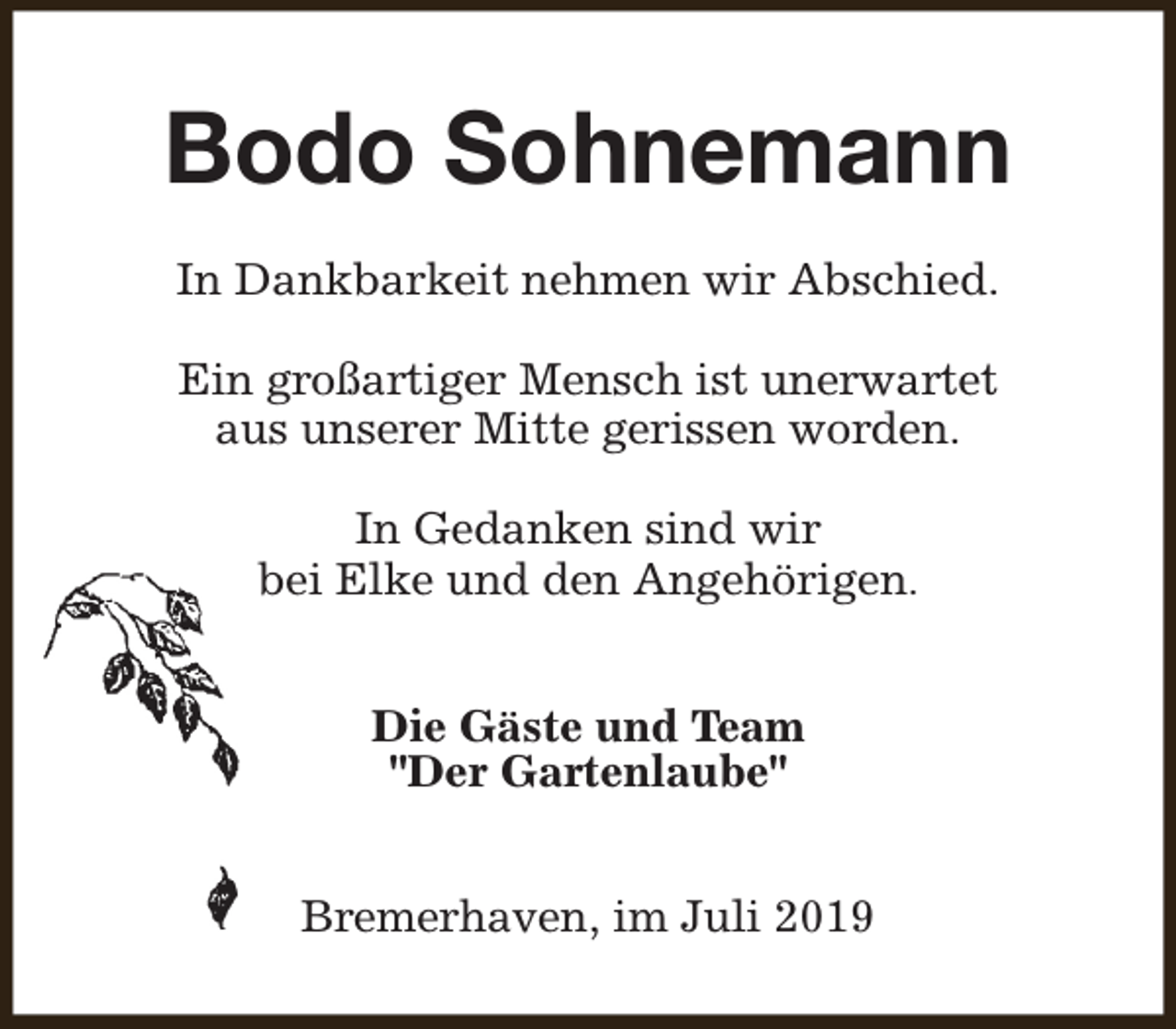 <p>Bodo Sohnemann<br />In Dankbarkeit nehmen wir Abschied.<br />Ein großartiger Mensch ist unerwartet<br />aus unserer Mitte gerissen worden.<br />In Gedanken sind wir<br />bei Elke und den Angehörigen.<br />Die Gäste und Team<br />"Der Gartenlaube"<br />Bremerhaven, im Juli 2019</p>