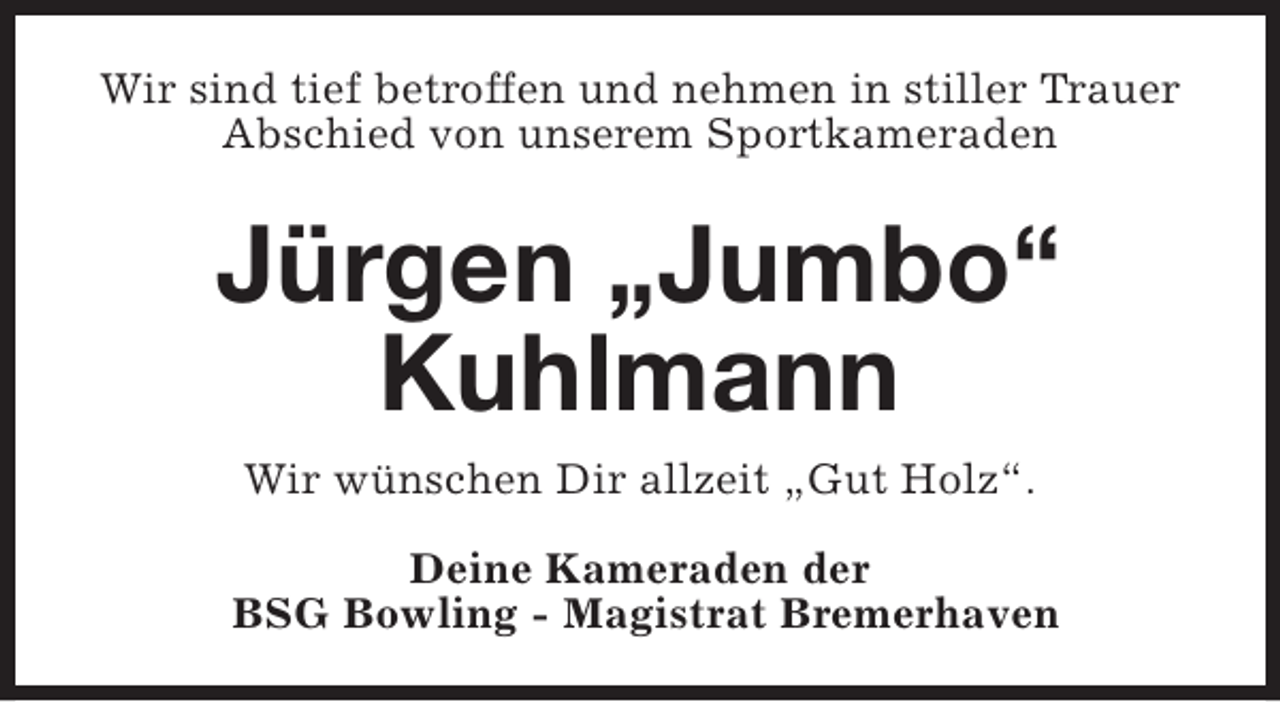 <p>Wir sind tief betroffen und nehmen in stiller Trauer<br />Abschied von unserem Sportkameraden</p><p>Jürgen „Jumbo“<br />Kuhlmann<br />Wir wünschen Dir allzeit „Gut Holz“.<br />Deine Kameraden der<br />BSG Bowling - Magistrat Bremerhaven</p>