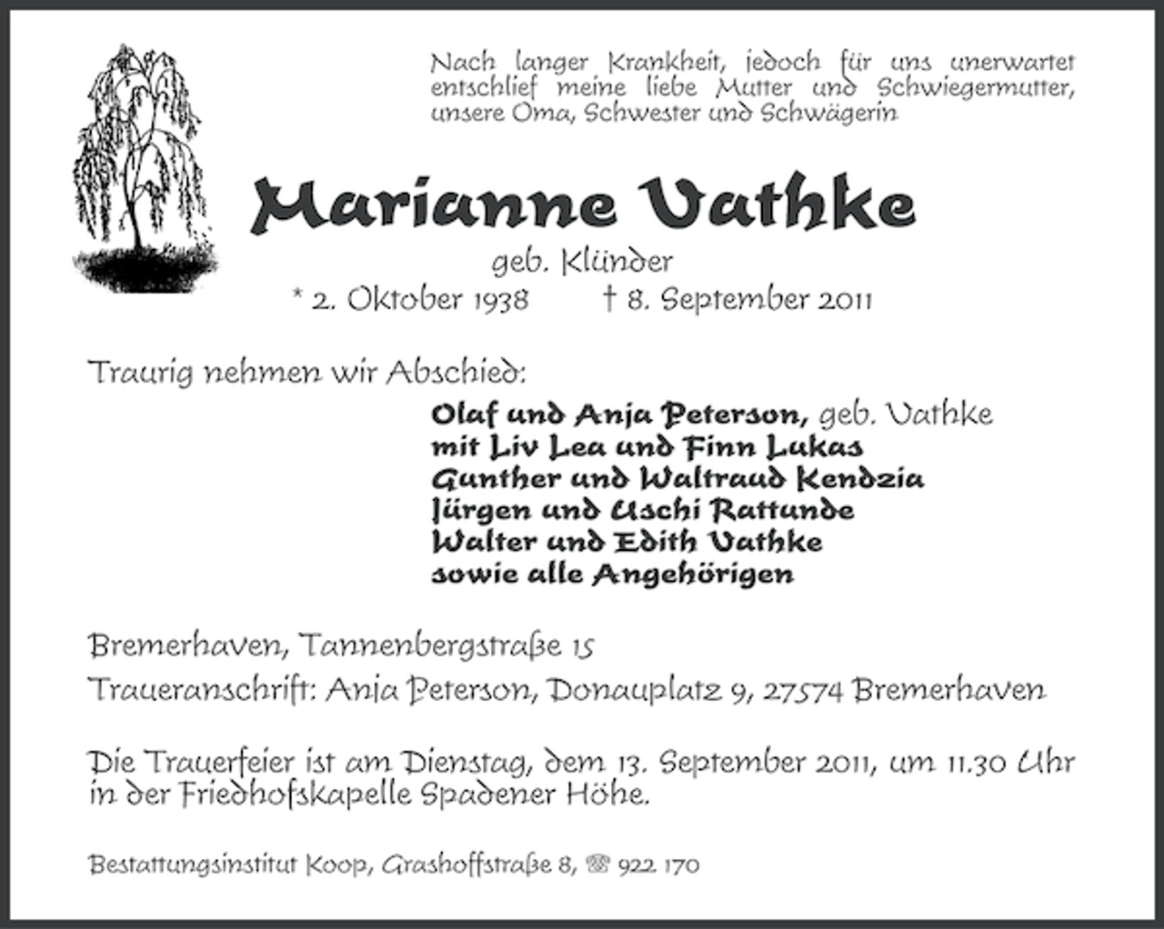 <p>Nach langer Krankheit, jedoch für uns unerwartet<br />entschlief meine liebe Mutter und Schwiegermutter,<br />unsere Oma, Schwester und Schwägerin</p><p>Marianne Vathke<br />geb. Klünder<br />* 2. Oktober 1938<br />† 8. September 2011<br />Traurig nehmen wir Abschied:<br />Olaf und Anja Peterson, geb. Vathke<br />mit Liv Lea und Finn Lukas<br />Gunther und Waltraud Kendzia<br />Jürgen und Uschi Rattunde<br />Walter und Edith Vathke<br />sowie alle Angehörigen<br />Bremerhaven, Tannenbergstraße 15<br />Traueranschrift: Anja Peterson, Donauplatz 9, 27574 Bremerhaven<br />Die Trauerfeier ist am Dienstag, dem 13. September 2011, um 11.30 Uhr<br />in der Friedhofskapelle Spadener Höhe.<br />Bestattungsinstitut Koop, Grashoffstraße 8, 922 170</p>