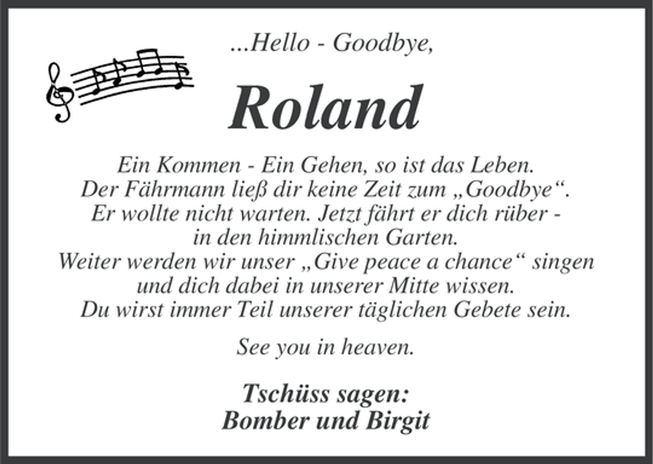 <p>...Hello - Goodbye,</p><p>Roland<br />Ein Kommen - Ein Gehen, so ist das Leben.<br />Der Fährmann ließ dir keine Zeit zum „Goodbye“.<br />Er wollte nicht warten. Jetzt fährt er dich rüber in den himmlischen Garten.<br />Weiter werden wir unser „Give peace a chance“ singen<br />und dich dabei in unserer Mitte wissen.<br />Du wirst immer Teil unserer täglichen Gebete sein.<br />See you in heaven.</p><p>Tschüss sagen:<br />Bomber und Birgit</p>