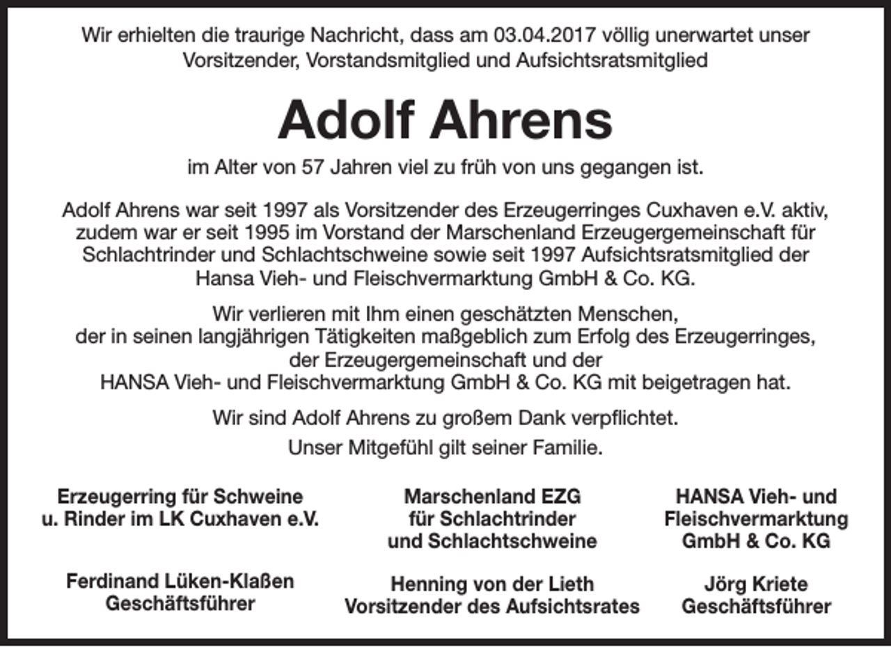 <p>Wir erhielten die traurige Nachricht, dass am 03.04.2017 völlig unerwartet unser<br />Vorsitzender, Vorstandsmitglied und Aufsichtsratsmitglied</p><p>Adolf Ahrens</p><p>im Alter von 57 Jahren viel zu früh von uns gegangen ist.<br />Adolf Ahrens war seit 1997 als Vorsitzender des Erzeugerringes Cuxhaven e.V. aktiv,<br />zudem war er seit 1995 im Vorstand der Marschenland Erzeugergemeinschaft für<br />Schlachtrinder und Schlachtschweine sowie seit 1997 Aufsichtsratsmitglied der<br />Hansa Vieh- und Fleischvermarktung GmbH &amp; Co. KG.<br />Wir verlieren mit Ihm einen geschätzten Menschen,<br />der in seinen langjährigen Tätigkeiten maßgeblich zum Erfolg des Erzeugerringes,<br />der Erzeugergemeinschaft und der<br />HANSA Vieh- und Fleischvermarktung GmbH &amp; Co. KG mit beigetragen hat.<br />Wir sind Adolf Ahrens zu großem Dank verpflichtet.<br />Unser Mitgefühl gilt seiner Familie.<br />Erzeugerring für Schweine<br />u. Rinder im LK Cuxhaven e.V.</p><p>Marschenland EZG<br />für Schlachtrinder<br />und Schlachtschweine</p><p>HANSA Vieh- und<br />Fleischvermarktung<br />GmbH &amp; Co. KG</p><p>Ferdinand Lüken-Klaßen<br />Geschäftsführer</p><p>Henning von der Lieth<br />Vorsitzender des Aufsichtsrates</p><p>Jörg Kriete<br />Geschäftsführer</p>
