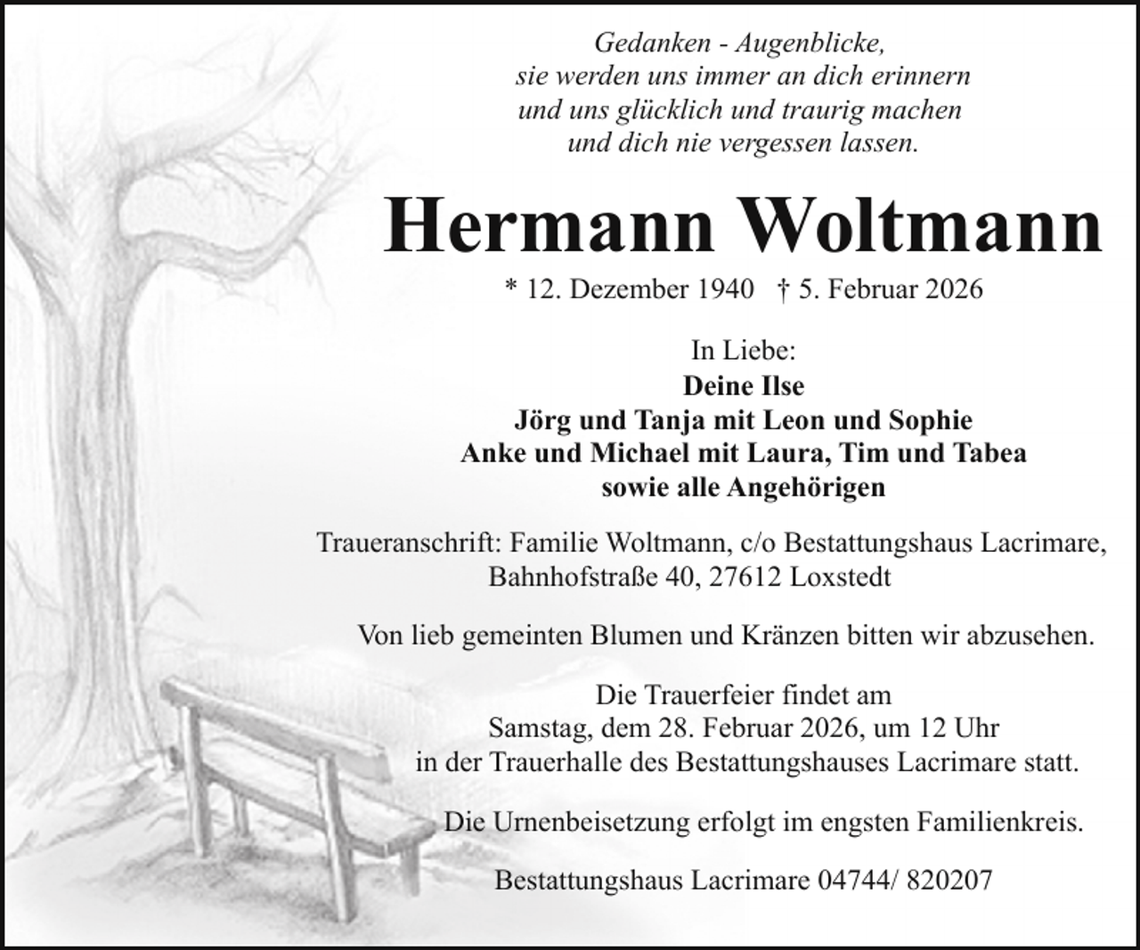<p>Gedanken - Augenblicke,<br />sie werden uns immer an dich erinnern<br />und uns glücklich und traurig machen<br />und dich nie vergessen lassen.</p><p>Hermann Woltmann<br />* 12. Dezember 1940 † 5. Februar 2026</p><p>In Liebe:<br />Deine Ilse<br />Jörg und Tanja mit Leon und Sophie<br />Anke und Michael mit Laura, Tim und Tabea<br />sowie alle Angehörigen<br />Traueranschrift: Familie Woltmann, c/o Bestattungshaus Lacrimare,<br />Bahnhofstraße 40, 27612 Loxstedt<br />Von lieb gemeinten Blumen und Kränzen bitten wir abzusehen.<br />Die Trauerfeier findet am<br />Samstag, dem 28. Februar 2026, um 12 Uhr<br />in der Trauerhalle des Bestattungshauses Lacrimare statt.<br />Die Urnenbeisetzung erfolgt im engsten Familienkreis.<br />Bestattungshaus Lacrimare 04744/ 820207</p>