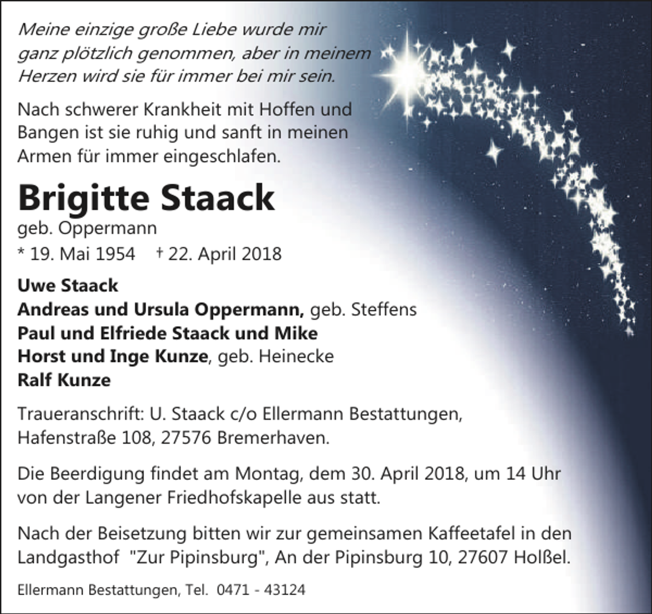 <p>Meine einzige große Liebe wurde mir<br />ganz plötzlich genommen, aber in meinem<br />Herzen wird sie für immer bei mir sein.<br />Nach schwerer Krankheit mit Hoffen und<br />Bangen ist sie ruhig und sanft in meinen<br />Armen für immer eingeschlafen.</p>
<p>Brigitte Staack</p>
<p>geb. Oppermann<br />* 19. Mai 1954 † 22. April 2018</p>
<p>Uwe Staack<br />Andreas und Ursula Oppermann, geb. Steffens<br />Paul und Elfriede Staack und Mike<br />Horst und Inge Kunze, geb. Heinecke<br />Ralf Kunze<br />Traueranschrift: U. Staack c/o Ellermann Bestattungen,<br />Hafenstraße 108, 27576 Bremerhaven.<br />Die Beerdigung findet am Montag, dem 30. April 2018, um 14 Uhr<br />von der Langener Friedhofskapelle aus statt.<br />Nach der Beisetzung bitten wir zur gemeinsamen Kaffeetafel in den<br />Landgasthof "Zur Pipinsburg", An der Pipinsburg 10, 27607 Holßel.<br />Ellermann Bestattungen, Tel. 0471 - 43124</p>