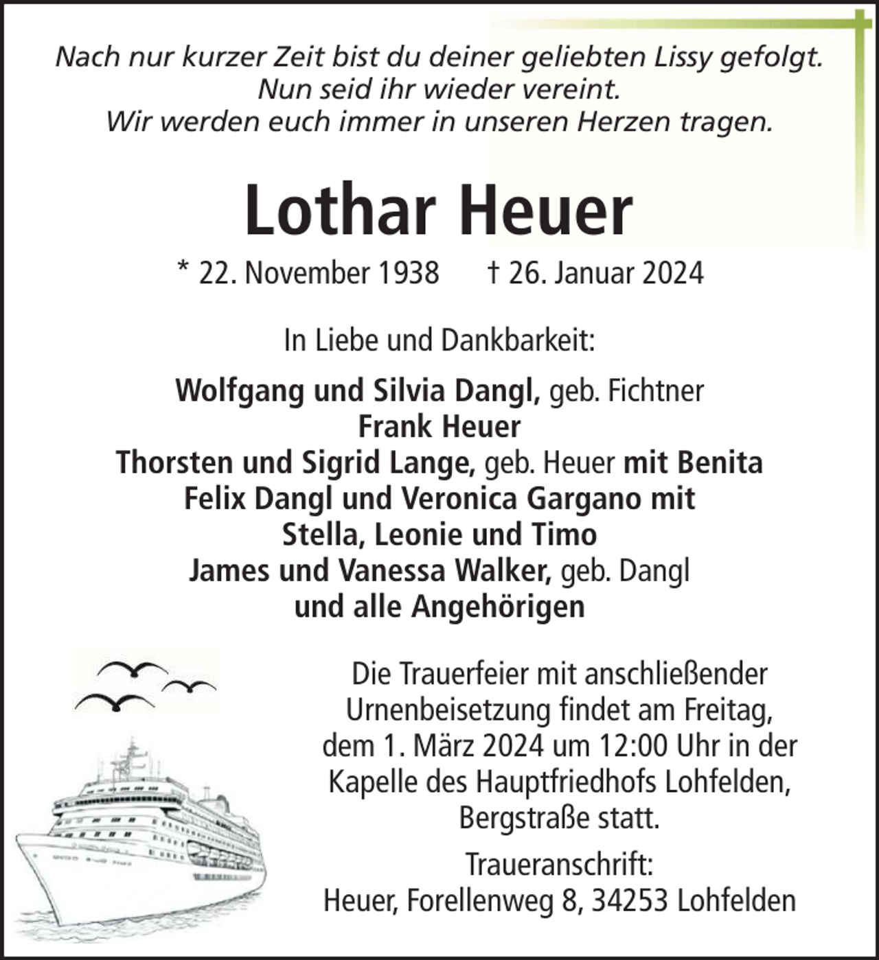 <p>Nach nur kurzer Zeit bist du deiner geliebten Lissy gefolgt.<br />Nun seid ihr wieder vereint.<br />Wir werden euch immer in unseren Herzen tragen.</p><p>Lothar Heuer<br />* 22. November 1938</p><p>† 26. Januar 2024</p><p>In Liebe und Dankbarkeit:<br />Wolfgang und Silvia Dangl, geb. Fichtner<br />Frank Heuer<br />Thorsten und Sigrid Lange, geb. Heuer mit Benita<br />Felix Dangl und Veronica Gargano mit<br />Stella, Leonie und Timo<br />James und Vanessa Walker, geb. Dangl<br />und alle Angehörigen<br />Die Trauerfeier mit anschließender<br />Urnenbeisetzung findet am Freitag,<br />dem 1. März 2024 um 12:00 Uhr in der<br />Kapelle des Hauptfriedhofs Lohfelden,<br />Bergstraße statt.<br />Traueranschrift:<br />Heuer, Forellenweg 8, 34253 Lohfelden</p>