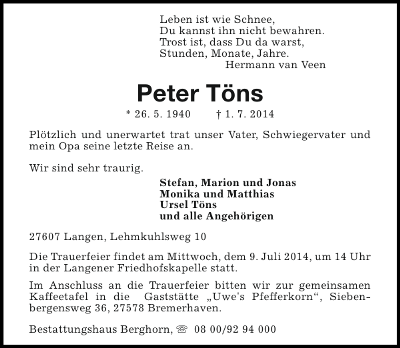<p>Leben ist wie Schnee,<br />Du kannst ihn nicht bewahren.<br />Trost ist, dass Du da warst,<br />Stunden, Monate, Jahre.<br />Hermann van Veen</p><p>Peter Töns</p><p>* 26. 5. 1940</p><p>† 1. 7. 2014</p><p>Plötzlich und unerwartet trat unser Vater, Schwiegervater und<br />mein Opa seine letzte Reise an.<br />Wir sind sehr traurig.</p><p>Stefan, Marion und Jonas<br />Monika und Matthias<br />Ursel Töns<br />und alle Angehörigen</p><p>27607 Langen, Lehmkuhlsweg 10<br />Die Trauerfeier findet am Mittwoch, dem 9. Juli 2014, um 14 Uhr<br />in der Langener Friedhofskapelle statt.<br />Im Anschluss an die Trauerfeier bitten wir zur gemeinsamen<br />Kaffeetafel in die Gaststätte „Uwe's Pfefferkorn“, Siebenbergensweg 36, 27578 Bremerhaven.<br />Bestattungshaus Berghorn, s 08 00/92 94 000</p>