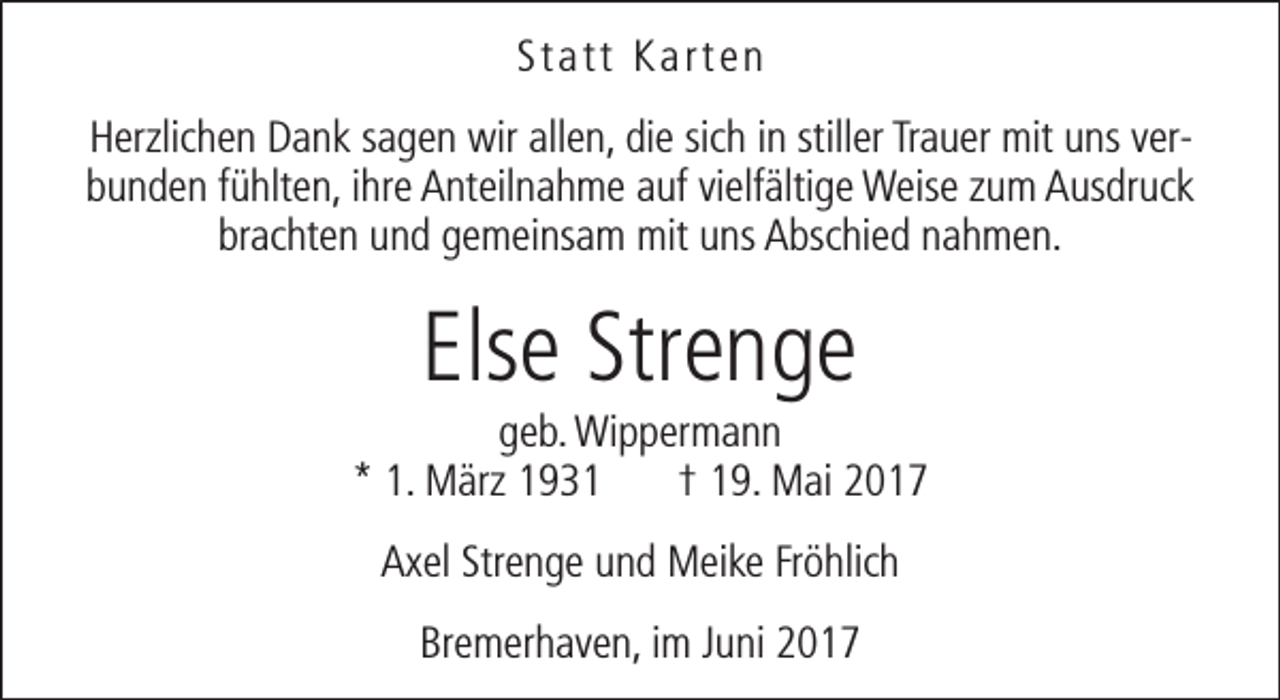 <p>Statt Karten<br />Herzlichen Dank sagen wir allen, die sich in stiller Trauer mit uns verbunden fühlten, ihre Anteilnahme auf vielfältige Weise zum Ausdruck<br />brachten und gemeinsam mit uns Abschied nahmen.</p><p>Else Strenge</p><p>geb. Wippermann<br />* 1. März 1931<br />† 19. Mai 2017<br />Axel Strenge und Meike Fröhlich<br />Bremerhaven, im Juni 2017</p>