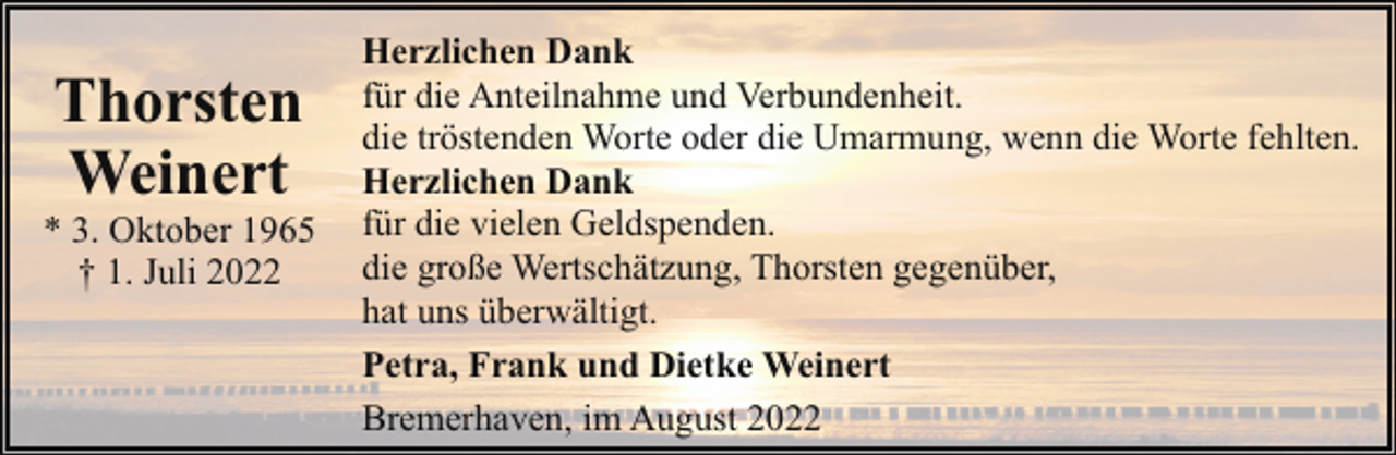 <p>Thorsten<br />Weinert</p><p>* 3. Oktober 1965<br />† 1. Juli 2022</p><p>Herzlichen Dank<br />für die Anteilnahme und Verbundenheit.<br />die tröstenden Worte oder die Umarmung, wenn die Worte fehlten.<br />Herzlichen Dank<br />für die vielen Geldspenden.<br />die große Wertschätzung, Thorsten gegenüber,<br />hat uns überwältigt.<br />Petra, Frank und Dietke Weinert<br />Bremerhaven, im August 2022</p>