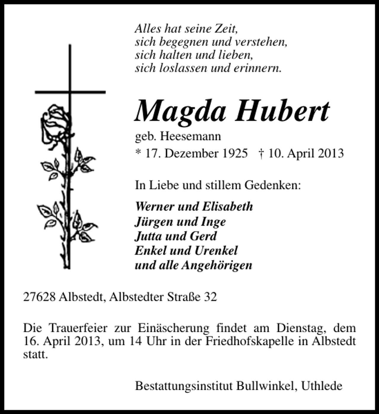 <p>Alles hat seine Zeit,<br />sich begegnen und verstehen,<br />sich halten und lieben,<br />sich loslassen und erinnern.</p><p>Magda Hubert</p><p>geb. Heesemann<br />* 17. Dezember 1925 † 10. April 2013<br />In Liebe und stillem Gedenken:<br />Werner und Elisabeth<br />Jürgen und Inge<br />Jutta und Gerd<br />Enkel und Urenkel<br />und alle Angehörigen</p><p>27628 Albstedt, Albstedter Straße 32<br />Die Trauerfeier zur Einäscherung findet am Dienstag, dem<br />16. April 2013, um 14 Uhr in der Friedhofskapelle in Albstedt<br />statt.<br />Bestattungsinstitut Bullwinkel, Uthlede</p>