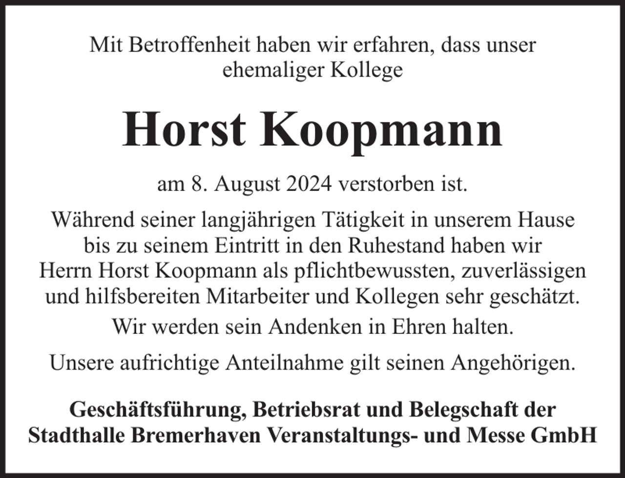 <p>Mit Betroffenheit haben wir erfahren, dass unser<br />ehemaliger Kollege</p><p>Horst Koopmann<br />am 8. August 2024 verstorben ist.<br />Während seiner langjährigen Tätigkeit in unserem Hause<br />bis zu seinem Eintritt in den Ruhestand haben wir<br />Herrn Horst Koopmann als pflichtbewussten, zuverlässigen<br />und hilfsbereiten Mitarbeiter und Kollegen sehr geschätzt.<br />Wir werden sein Andenken in Ehren halten.<br />Unsere aufrichtige Anteilnahme gilt seinen Angehörigen.<br />Geschäftsführung, Betriebsrat und Belegschaft der<br />Stadthalle Bremerhaven Veranstaltungs- und Messe GmbH</p>