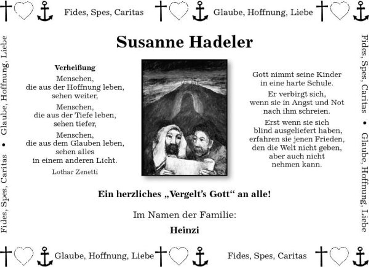 <p>Fides, Spes, Caritas Fides, Spes, Caritas • Glaube, Hoffnung, Liebe</p><p>Glaube, Hoffnung, Liebe Fides, Spes, Caritas • Glaube, Hoffnung, Liebe</p><p>Susanne Hadeler<br />Verheißung Menschen, die aus der Hoffnung leben, sehen weiter, Menschen, die aus der Tiefe leben, sehen tiefer, Menschen, die aus dem Glauben leben, sehen alles in einem anderen Licht.<br />Lothar Zenetti</p><p>Gott nimmt seine Kinder in eine harte Schule. Er verbirgt sich, wenn sie in Angst und Not nach ihm schreien. Erst wenn sie sich blind ausgeliefert haben, erfahren sie jenen Frieden, den die Welt nicht geben, aber auch nicht nehmen kann.</p><p>Ein herzliches „Vergelt’s Gott“ an alle! Im Namen der Familie: Heinzi<br />Glaube, Hoffnung, Liebe Fides, Spes, Caritas</p>