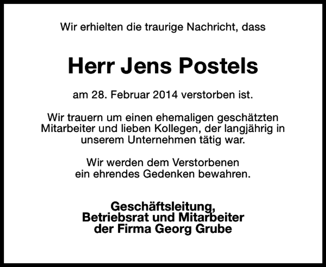 <p>Wir erhielten die traurige Nachricht, dass</p><p>Herr Jens Postels<br />am 28. Februar 2014 verstorben ist.<br />Wir trauern um einen ehemaligen geschätzten<br />Mitarbeiter und lieben Kollegen, der langjährig in<br />unserem Unternehmen tätig war.<br />Wir werden dem Verstorbenen<br />ein ehrendes Gedenken bewahren.</p><p>Geschäftsleitung,<br />Betriebsrat und Mitarbeiter<br />der Firma Georg Grube</p>