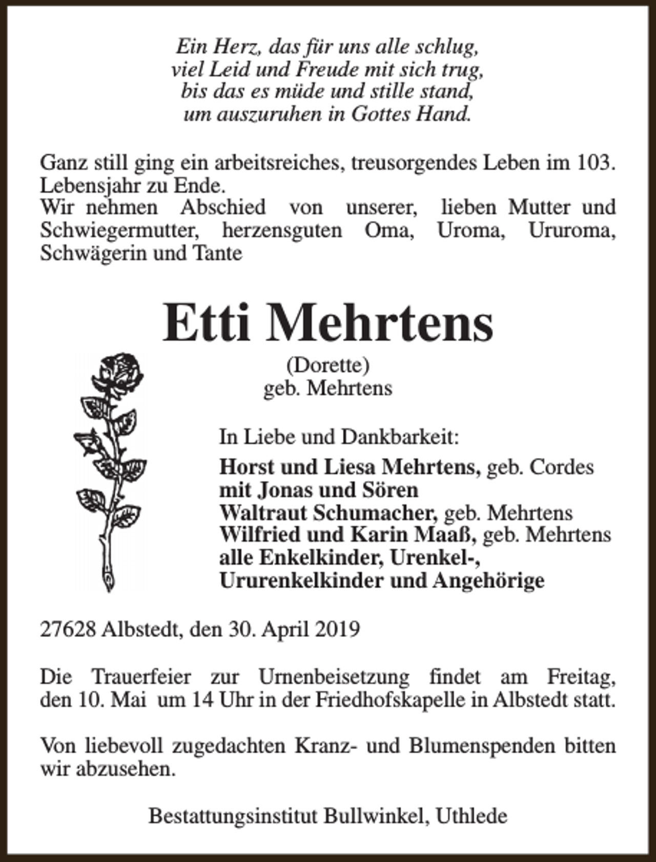 <p>Ein Herz, das für uns alle schlug,<br />viel Leid und Freude mit sich trug,<br />bis das es müde und stille stand,<br />um auszuruhen in Gottes Hand.<br />Ganz still ging ein arbeitsreiches, treusorgendes Leben im 103.<br />Lebensjahr zu Ende.<br />Wir nehmen Abschied von unserer, lieben Mutter und<br />Schwiegermutter, herzensguten Oma, Uroma, Ururoma,<br />Schwägerin und Tante</p><p>Etti Mehrtens<br />(Dorette)<br />geb. Mehrtens</p><p>In Liebe und Dankbarkeit:<br />Horst und Liesa Mehrtens, geb. Cordes<br />mit Jonas und Sören<br />Waltraut Schumacher, geb. Mehrtens<br />Wilfried und Karin Maaß, geb. Mehrtens<br />alle Enkelkinder, Urenkel-,<br />Ururenkelkinder und Angehörige<br />27628 Albstedt, den 30. April 2019<br />Die Trauerfeier zur Urnenbeisetzung findet am Freitag,<br />den 10. Mai um 14 Uhr in der Friedhofskapelle in Albstedt statt.<br />Von liebevoll zugedachten Kranz- und Blumenspenden bitten<br />wir abzusehen.<br />Bestattungsinstitut Bullwinkel, Uthlede</p>