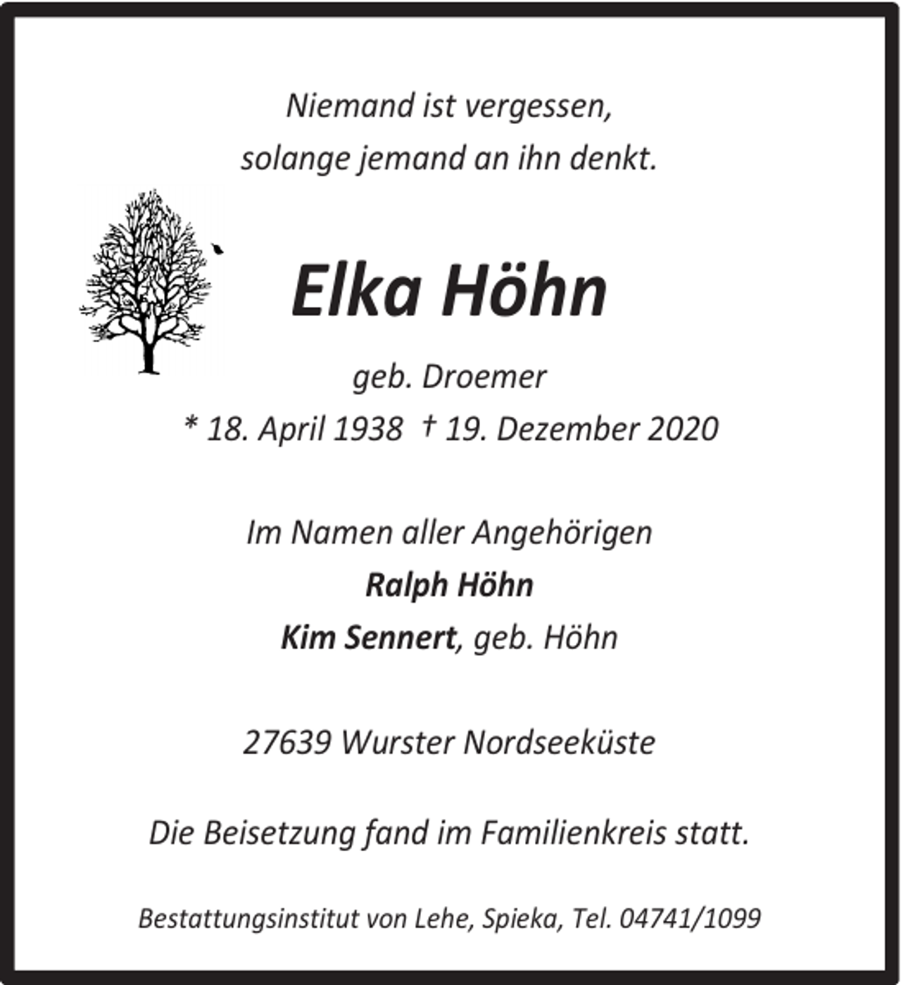 <p>Niemand ist vergessen,<br />solange jemand an ihn denkt.</p><p>Elka Höhn<br />geb. Droemer<br />* 18. April 1938 † 19. Dezember 2020<br />Im Namen aller Angehörigen<br />Ralph Höhn<br />Kim Sennert, geb. Höhn<br />27639 Wurster Nordseeküste<br />Die Beisetzung fand im Familienkreis statt.<br />Bestattungsinstitut von Lehe, Spieka, Tel. 04741/1099</p>