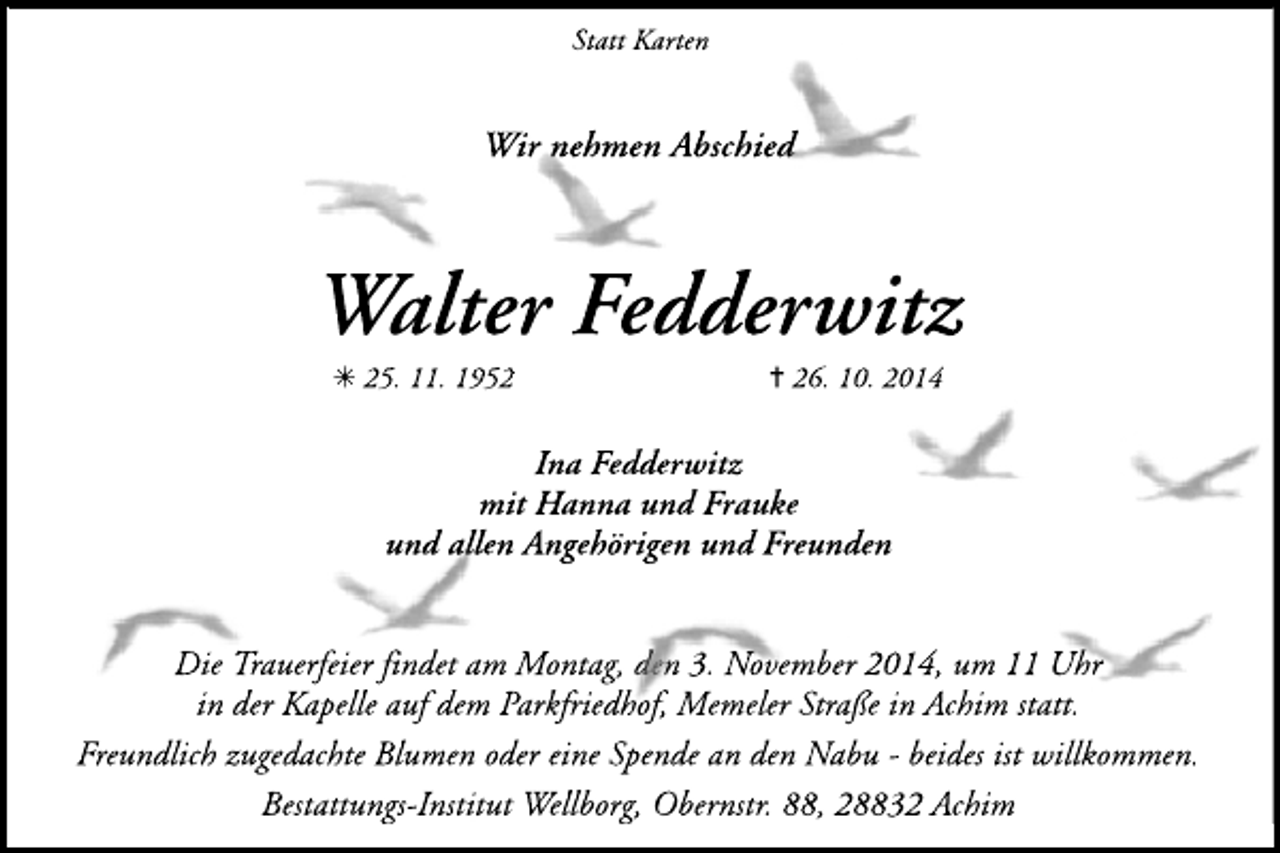 <p>Statt Karten</p><p>Wir nehmen Abschied</p><p>Walter Fedderwitz<br />✳ 25. 11. 1952</p><p>✝ 26. 10. 2014</p><p>Ina Fedderwitz<br />mit Hanna und Frauke<br />und allen Angehörigen und Freunden<br />Die Trauerfeier findet am Montag, den 3. November 2014, um 11 Uhr<br />in der Kapelle auf dem Parkfriedhof, Memeler Straße in Achim statt.<br />Freundlich zugedachte Blumen oder eine Spende an den Nabu - beides ist willkommen.<br />Bestattungs-Institut Wellborg, Obernstr. 88, 28832 Achim</p>