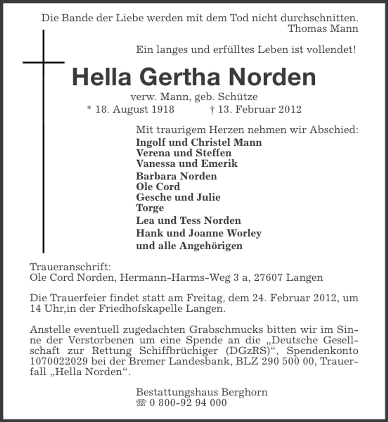 <p>Die Bande der Liebe werden mit dem Tod nicht durchschnitten.<br />Thomas Mann<br />Ein langes und erfülltes Leben ist vollendet!</p><p>Hella Gertha Norden<br />verw. Mann, geb. Schütze<br />* 18. August 1918<br />† 13. Februar 2012<br />Mit traurigem Herzen nehmen wir Abschied:<br />Ingolf und Christel Mann<br />Verena und Steffen<br />Vanessa und Emerik<br />Barbara Norden<br />Ole Cord<br />Gesche und Julie<br />Torge<br />Lea und Tess Norden<br />Hank und Joanne Worley<br />und alle Angehörigen<br />Traueranschrift:<br />Ole Cord Norden, Hermann-Harms-Weg 3 a, 27607 Langen<br />Die Trauerfeier findet statt am Freitag, dem 24. Februar 2012, um<br />14 Uhr,in der Friedhofskapelle Langen.<br />Anstelle eventuell zugedachten Grabschmucks bitten wir im Sinne der Verstorbenen um eine Spende an die „Deutsche Gesellschaft zur Rettung Schiffbrüchiger (DGzRS)“, Spendenkonto<br />1070022029 bei der Bremer Landesbank, BLZ 290 5, Trauerfall „Hella Norden“.<br />Bestattungshaus Berghorn<br />0 800-92 94 000</p>