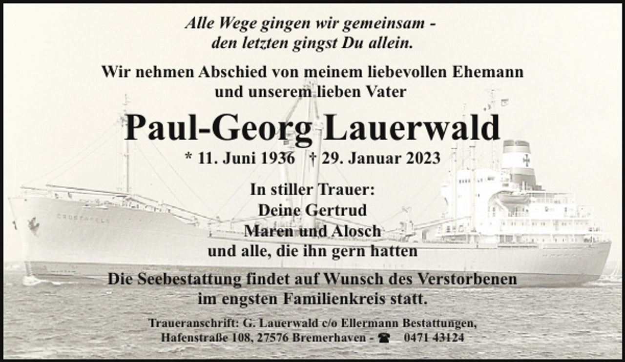 <p>Alle Wege gingen wir gemeinsam den letzten gingst Du allein.<br />Wir nehmen Abschied von meinem liebevollen Ehemann<br />und unserem lieben Vater</p><p>Paul-Georg Lauerwald<br />* 11. Juni 1936 † 29. Januar 2023<br />In stiller Trauer:<br />Deine Gertrud<br />Maren und Alosch<br />und alle, die ihn gern hatten</p><p>Die Seebestattung findet auf Wunsch des Verstorbenen<br />im engsten Familienkreis statt.<br />Traueranschrift: G. Lauerwald c/o Ellermann Bestattungen,<br />Hafenstraße 108, 27576 Bremerhaven 0471 43124</p>