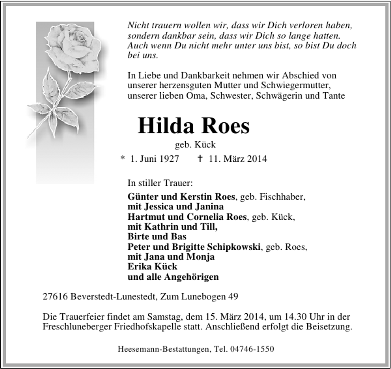 <p>Nicht trauern wollen wir, dass wir Dich verloren haben,<br />sondern dankbar sein, dass wir Dich so lange hatten.<br />Auch wenn Du nicht mehr unter uns bist, so bist Du doch<br />bei uns.<br />In Liebe und Dankbarkeit nehmen wir Abschied von<br />unserer herzensguten Mutter und Schwiegermutter,<br />unserer lieben Oma, Schwester, Schwägerin und Tante</p><p>Hilda Roes</p><p>geb. Kück<br />* 1. Juni 1927<br />11. März 2014<br />In stiller Trauer:<br />Günter und Kerstin Roes, geb. Fischhaber,<br />mit Jessica und Janina<br />Hartmut und Cornelia Roes, geb. Kück,<br />mit Kathrin und Till,<br />Birte und Bas<br />Peter und Brigitte Schipkowski, geb. Roes,<br />mit Jana und Monja<br />Erika Kück<br />und alle Angehörigen<br />27616 Beverstedt-Lunestedt, Zum Lunebogen 49<br />Die Trauerfeier findet am Samstag, dem 15. März 2014, um 14.30 Uhr in der<br />Freschluneberger Friedhofskapelle statt. Anschließend erfolgt die Beisetzung.<br />Heesemann-Bestattungen, Tel. 04746-1550</p>