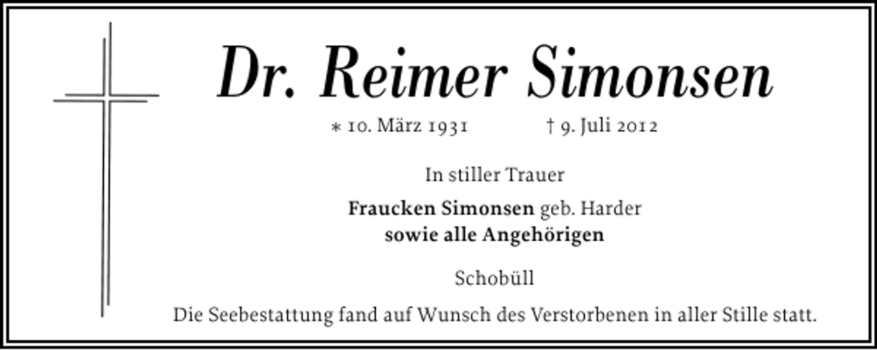 <p>Dr. Reimer Simonsen<br />* 10. März 1931</p><p>† 9. Juli 2012</p><p>In stiller Trauer<br />Fraucken Simonsen geb. Harder<br />sowie alle Angehörigen<br />Schobüll<br />Die Seebestattung fand auf Wunsch des Verstorbenen in aller Stille statt.</p>