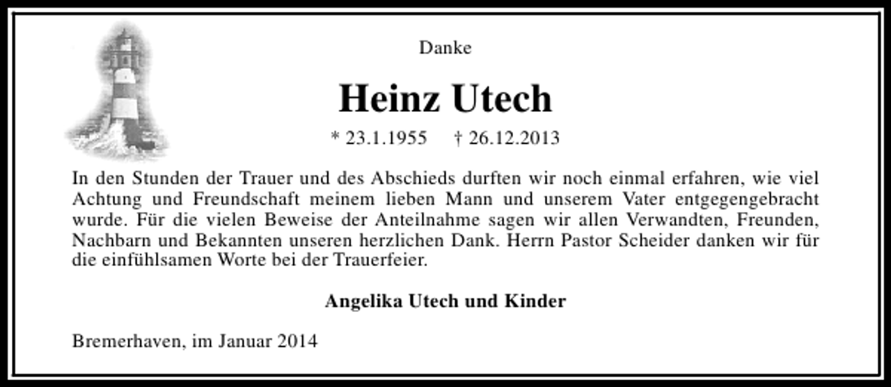 <p>Danke</p><p>Heinz Utech</p><p>* 23.1.1955</p><p>† 26.12.2013</p><p>In den Stunden der Trauer und des Abschieds durften wir noch einmal erfahren, wie viel<br />Achtung und Freundschaft meinem lieben Mann und unserem Vater entgegengebracht<br />wurde. Für die vielen Beweise der Anteilnahme sagen wir allen Verwandten, Freunden,<br />Nachbarn und Bekannten unseren herzlichen Dank. Herrn Pastor Scheider danken wir für<br />die einfühlsamen Worte bei der Trauerfeier.<br />Angelika Utech und Kinder<br />Bremerhaven, im Januar 2014</p>