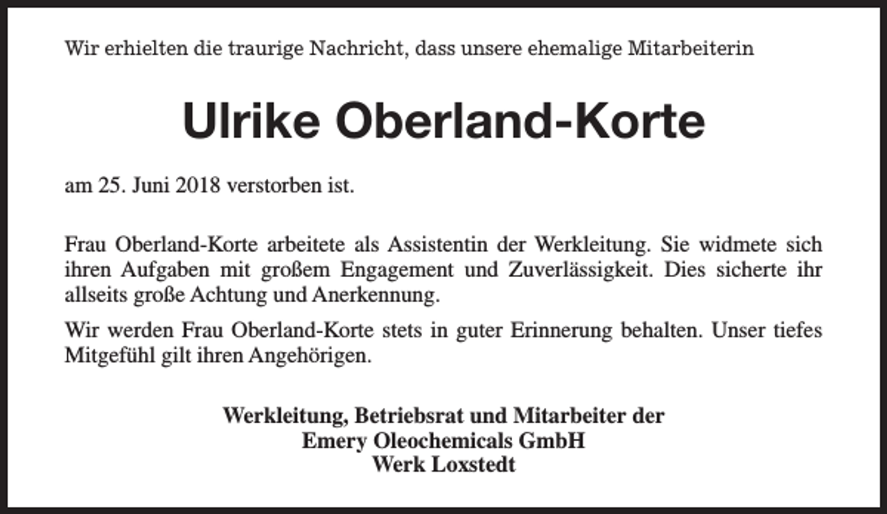 <p>Wir erhielten die traurige Nachricht, dass unsere ehemalige Mitarbeiterin</p><p>Ulrike Oberland-Korte<br />am 25. Juni 2018 verstorben ist.<br />Frau Oberland-Korte arbeitete als Assistentin der Werkleitung. Sie widmete sich<br />ihren Aufgaben mit großem Engagement und Zuverlässigkeit. Dies sicherte ihr<br />allseits große Achtung und Anerkennung.<br />Wir werden Frau Oberland-Korte stets in guter Erinnerung behalten. Unser tiefes<br />Mitgefühl gilt ihren Angehörigen.<br />Werkleitung, Betriebsrat und Mitarbeiter der<br />Emery Oleochemicals GmbH<br />Werk Loxstedt</p>