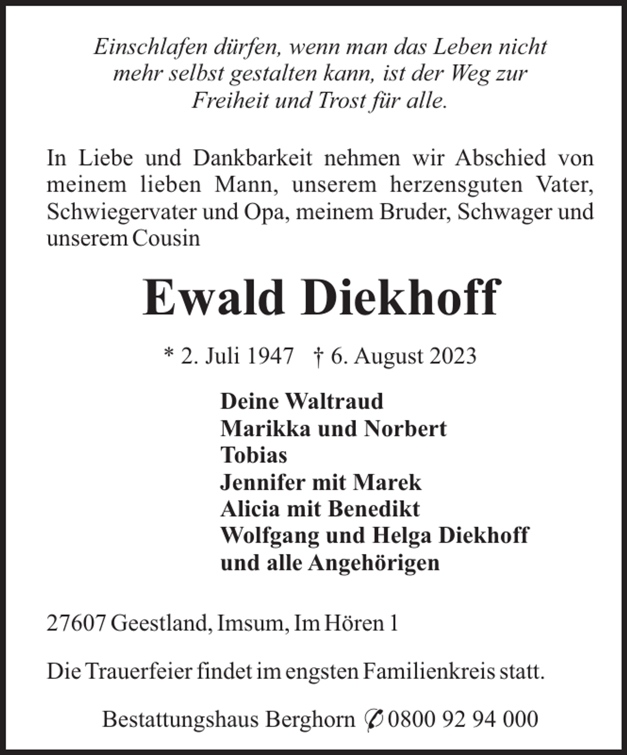 <p>Einschlafen dürfen, wenn man das Leben nicht<br />mehr selbst gestalten kann, ist der Weg zur<br />Freiheit und Trost für alle.<br />In Liebe und Dankbarkeit nehmen wir Abschied von<br />meinem lieben Mann, unserem herzensguten Vater,<br />Schwiegervater und Opa, meinem Bruder, Schwager und<br />unserem Cousin</p><p>Ewald Diekhoff<br />* 2. Juli 1947 † 6. August 2023<br />Deine Waltraud<br />Marikka und Norbert<br />Tobias<br />Jennifer mit Marek<br />Alicia mit Benedikt<br />Wolfgang und Helga Diekhoff<br />und alle Angehörigen<br />27607 Geestland, Imsum, Im Hören 1<br />Die Trauerfeier findet im engsten Familienkreis statt.<br />Bestattungshaus Berghorn * 0800 92 94 000</p>