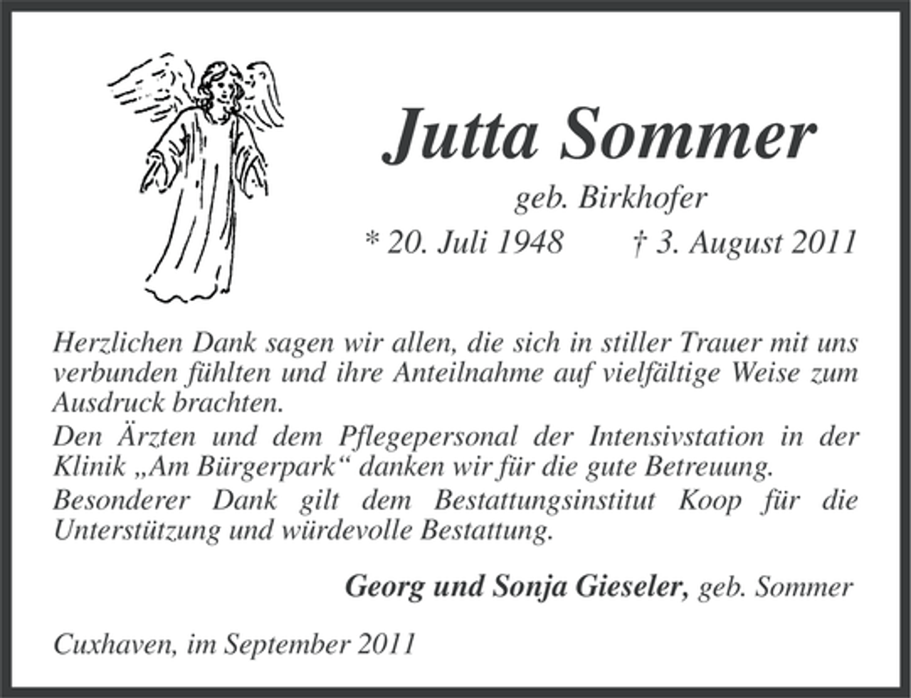 <p>Jutta Sommer<br />geb. Birkhofer<br />* 20. Juli 1948<br />† 3. August 2011<br />Herzlichen Dank sagen wir allen, die sich in stiller Trauer mit uns<br />verbunden fühlten und ihre Anteilnahme auf vielfältige Weise zum<br />Ausdruck brachten.<br />Den Ärzten und dem Pflegepersonal der Intensivstation in der<br />Klinik „Am Bürgerpark“ danken wir für die gute Betreuung.<br />Besonderer Dank gilt dem Bestattungsinstitut Koop für die<br />Unterstützung und würdevolle Bestattung.</p><p>Georg und Sonja Gieseler, geb. Sommer<br />Cuxhaven, im September 2011</p>