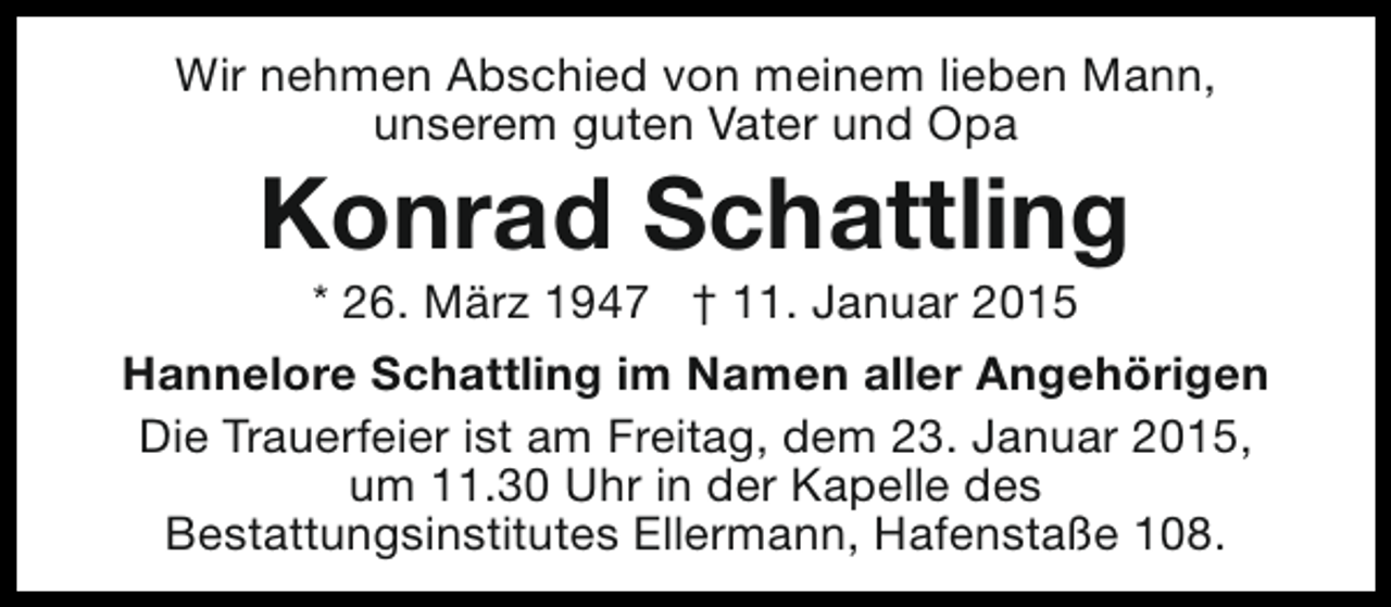 <p>Wir nehmen Abschied von meinem lieben Mann,<br />unserem guten Vater und Opa</p><p>Konrad Schattling</p><p>* 26. März 1947 † 11. Januar 2015<br />Hannelore Schattling im Namen aller Angehörigen<br />Die Trauerfeier ist am Freitag, dem 23. Januar 2015,<br />um 11.30 Uhr in der Kapelle des<br />Bestattungsinstitutes Ellermann, Hafenstaße 108.</p>