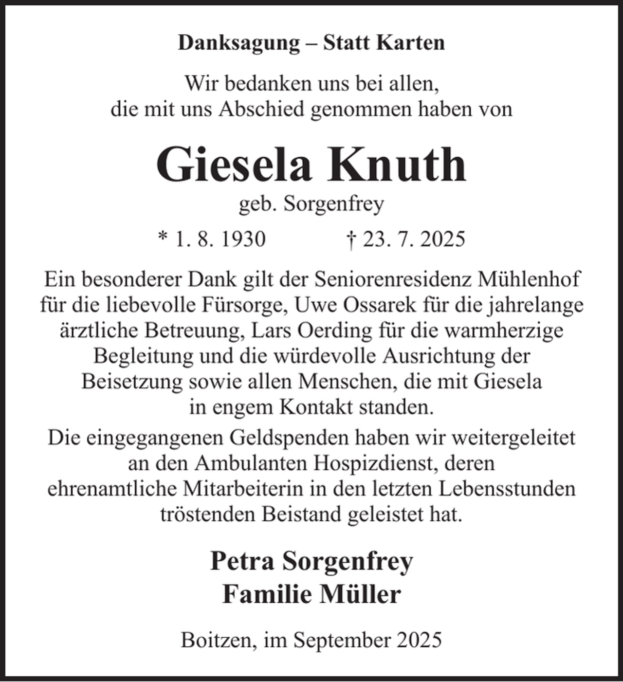 <p>Danksagung – Statt Karten<br />Wir bedanken uns bei allen,<br />die mit uns Abschied genommen haben von</p><p>Giesela Knuth<br />geb. Sorgenfrey</p><p>* 1. 8. 1930</p><p>† 23. 7. 2025</p><p>Ein besonderer Dank gilt der Seniorenresidenz Mühlenhof<br />für die liebevolle Fürsorge, Uwe Ossarek für die jahrelange<br />ärztliche Betreuung, Lars Oerding für die warmherzige<br />Begleitung und die würdevolle Ausrichtung der<br />Beisetzung sowie allen Menschen, die mit Giesela<br />in engem Kontakt standen.<br />Die eingegangenen Geldspenden haben wir weitergeleitet<br />an den Ambulanten Hospizdienst, deren<br />ehrenamtliche Mitarbeiterin in den letzten Lebensstunden<br />tröstenden Beistand geleistet hat.</p><p>Petra Sorgenfrey<br />Familie Müller<br />Boitzen, im September 2025</p>