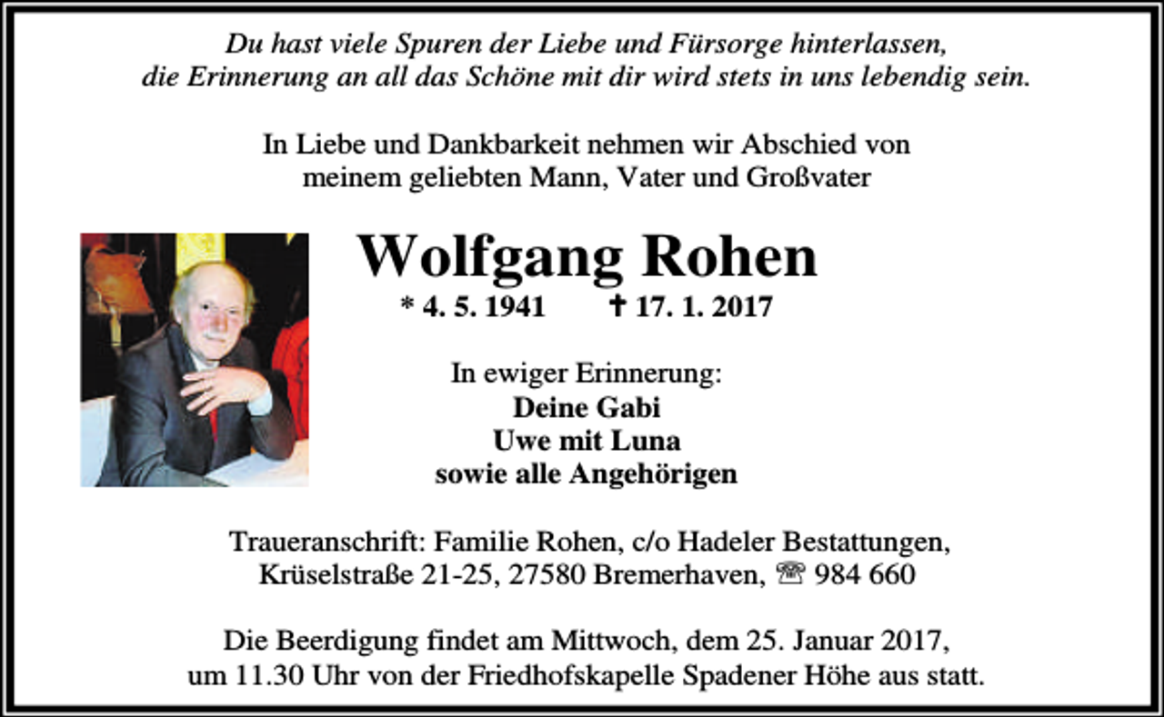 <p>Du hast viele Spuren der Liebe und Fürsorge hinterlassen,<br />die Erinnerung an all das Schöne mit dir wird stets in uns lebendig sein.<br />In Liebe und Dankbarkeit nehmen wir Abschied von<br />meinem geliebten Mann, Vater und Großvater</p>
<p>Wolfgang Rohen<br />* 4. 5. 1941</p>
<p>a 17. 1. 2017</p>
<p>In ewiger Erinnerung:<br />Deine Gabi<br />Uwe mit Luna<br />sowie alle Angehörigen<br />Traueranschrift: Familie Rohen, c/o Hadeler Bestattungen,<br />Krüselstraße 21-25, 27580 Bremerhaven, ℡ 984 660<br />Die Beerdigung findet am Mittwoch, dem 25. Januar 2017,<br />um 11.30 Uhr von der Friedhofskapelle Spadener Höhe aus statt.</p>