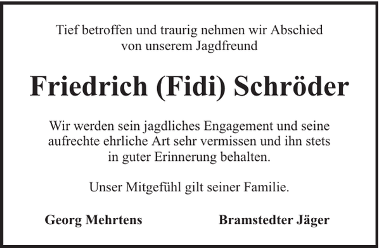 <p>Tief betroffen und traurig nehmen wir Abschied<br />von unserem Jagdfreund</p><p>Friedrich (Fidi) Schröder<br />Wir werden sein jagdliches Engagement und seine<br />aufrechte ehrliche Art sehr vermissen und ihn stets<br />in guter Erinnerung behalten.<br />Unser Mitgefühl gilt seiner Familie.<br />Georg Mehrtens</p><p>Bramstedter Jäger</p>