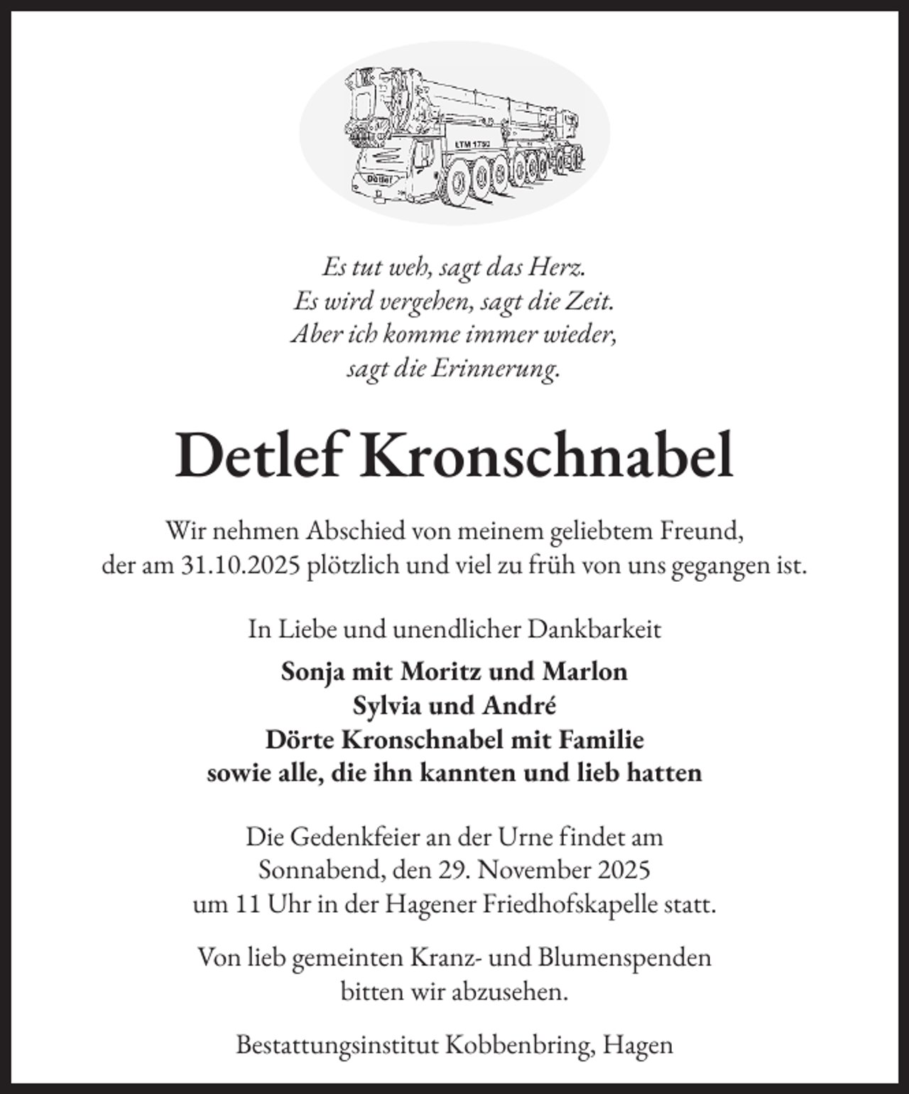 <p>Es tut weh, sagt das Herz.<br />Es wird vergehen, sagt die Zeit.<br />Aber ich komme immer wieder,<br />sagt die Erinnerung.</p><p>Detlef Kronschnabel<br />Wir nehmen Abschied von meinem geliebtem Freund,<br />der am 31.10.2025 plötzlich und viel zu früh von uns gegangen ist.<br />In Liebe und unendlicher Dankbarkeit<br />Sonja mit Moritz und Marlon<br />Sylvia und André<br />Dörte Kronschnabel mit Familie<br />sowie alle, die ihn kannten und lieb hatten<br />Die Gedenkfeier an der Urne findet am<br />Sonnabend, den 29. November 2025<br />um 11 Uhr in der Hagener Friedhofskapelle statt.<br />Von lieb gemeinten Kranz- und Blumenspenden<br />bitten wir abzusehen.<br />Bestattungsinstitut Kobbenbring, Hagen</p>