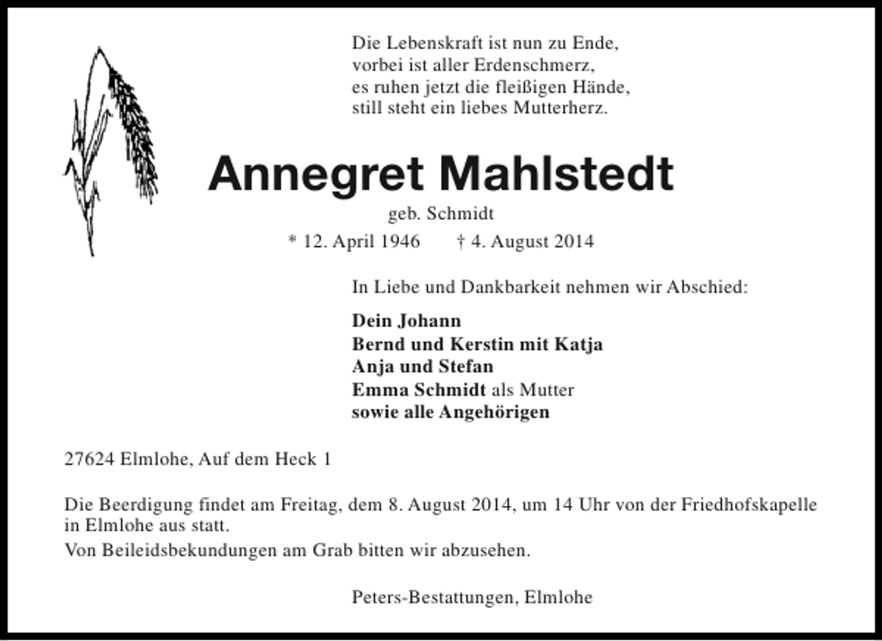 <p>Die Lebenskraft ist nun zu Ende,<br />vorbei ist aller Erdenschmerz,<br />es ruhen jetzt die fleißigen Hände,<br />still steht ein liebes Mutterherz.</p><p>Annegret Mahlstedt<br />geb. Schmidt<br />* 12. April 1946<br />† 4. August 2014</p><p>In Liebe und Dankbarkeit nehmen wir Abschied:<br />Dein Johann<br />Bernd und Kerstin mit Katja<br />Anja und Stefan<br />Emma Schmidt als Mutter<br />sowie alle Angehörigen<br />27624 Elmlohe, Auf dem Heck 1<br />Die Beerdigung findet am Freitag, dem 8. August 2014, um 14 Uhr von der Friedhofskapelle<br />in Elmlohe aus statt.<br />Von Beileidsbekundungen am Grab bitten wir abzusehen.<br />Peters-Bestattungen, Elmlohe</p>