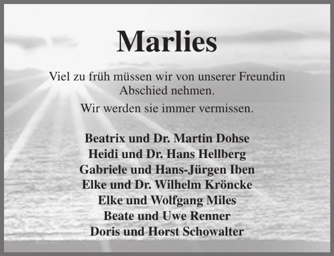 <p>Marlies<br />Viel zu früh müssen wir von unserer Freundin<br />Abschied nehmen.<br />Wir werden sie immer vermissen.<br />Beatrix und Dr. Martin Dohse<br />Heidi und Dr. Hans Hellberg<br />Gabriele und Hans-Jürgen Iben<br />Elke und Dr. Wilhelm Kröncke<br />Elke und Wolfgang Miles<br />Beate und Uwe Renner<br />Doris und Horst Schowalter</p>