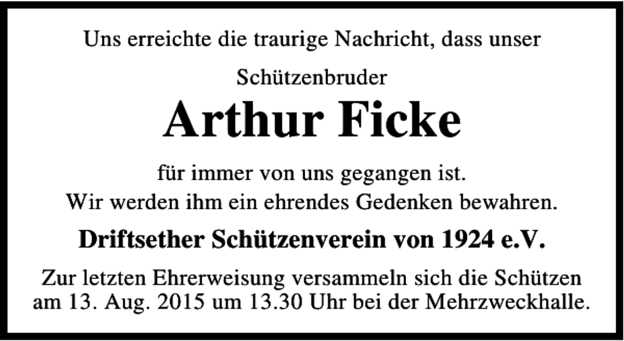 <p>Uns erreichte die traurige Nachricht, dass unser<br />Schützenbruder</p><p>Arthur Ficke<br />für immer von uns gegangen ist.<br />Wir werden ihm ein ehrendes Gedenken bewahren.</p><p>Driftsether Schützenverein von 1924 e.V.<br />Zur letzten Ehrerweisung versammeln sich die Schützen<br />am 13. Aug. 2015 um 13.30 Uhr bei der Mehrzweckhalle.</p>