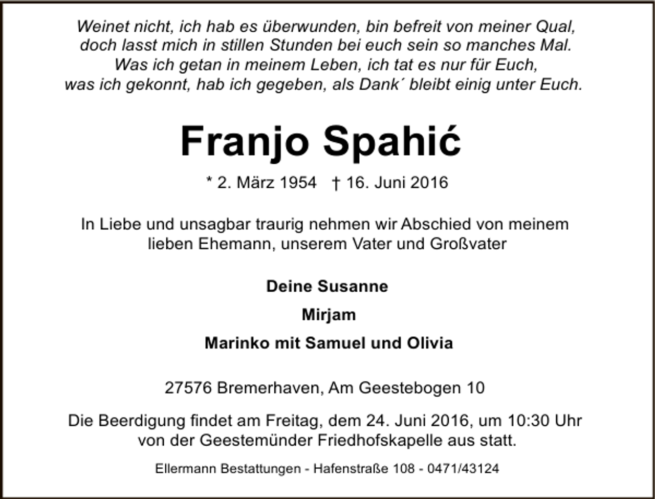 <p>Weinet nicht, ich hab es überwunden, bin befreit von meiner Qual,<br />doch lasst mich in stillen Stunden bei euch sein so manches Mal.<br />Was ich getan in meinem Leben, ich tat es nur für Euch,<br />was ich gekonnt, hab ich gegeben, als Dank´ bleibt einig unter Euch.</p><p>Franjo Spahić<br />* 2. März 1954 † 16. Juni 2016<br />In Liebe und unsagbar traurig nehmen wir Abschied von meinem<br />lieben Ehemann, unserem Vater und Großvater<br />Deine Susanne<br />Mirjam<br />Marinko mit Samuel und Olivia<br />27576 Bremerhaven, Am Geestebogen 10<br />Die Beerdigung findet am Freitag, dem 24. Juni 2016, um 10:30 Uhr<br />von der Geestemünder Friedhofskapelle aus statt.<br />Ellermann Bestattungen - Hafenstraße 108 - 0471/43124</p>