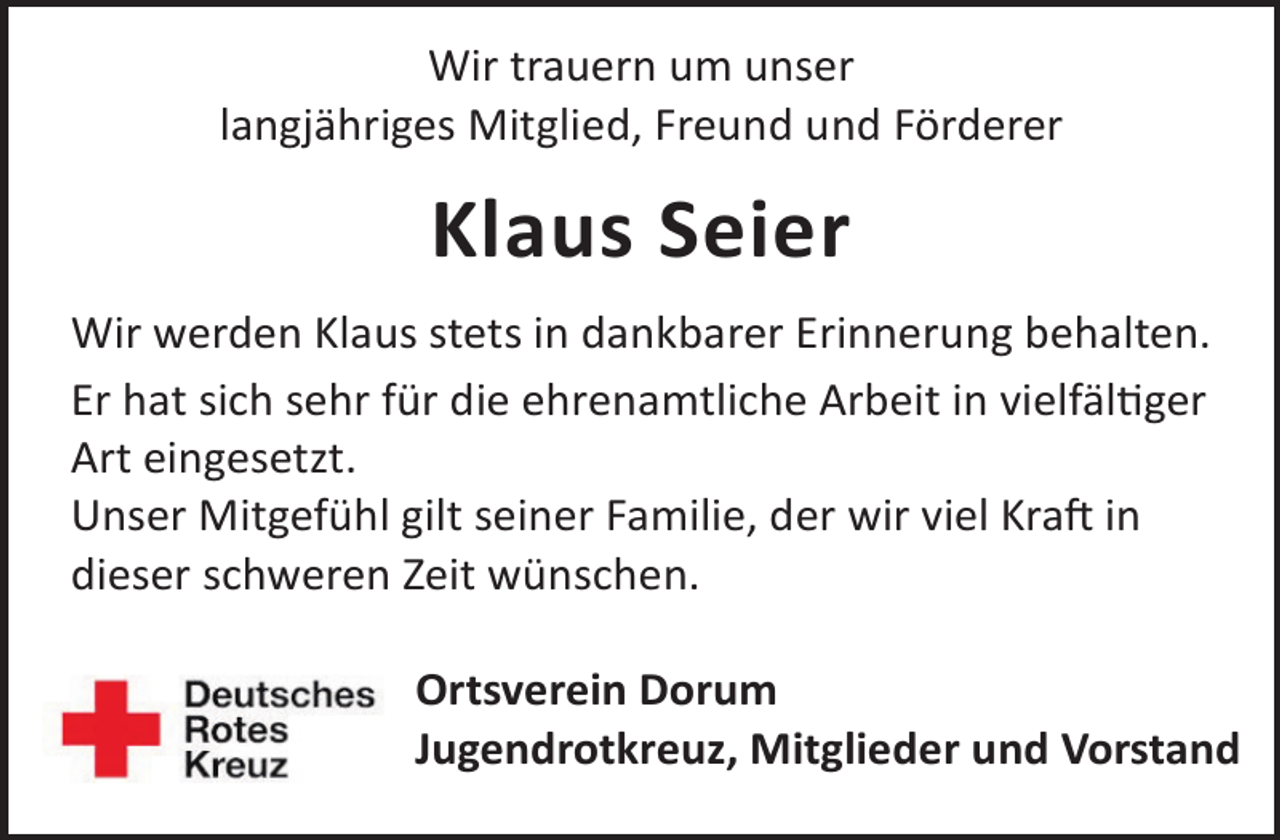 <p>Wir trauern um unser<br />langjähriges Mitglied, Freund und Förderer</p><p>Klaus Seier<br />Wir werden Klaus stets in dankbarer Erinnerung behalten.<br />Er hat sich sehr für die ehrenamtliche Arbeit in vielfälger<br />Art eingesetzt.<br />Unser Mitgefühl gilt seiner Familie, der wir viel KraL in<br />dieser schweren Zeit wünschen.<br />Ortsverein Dorum<br />Jugendrotkreuz, Mitglieder und Vorstand</p>