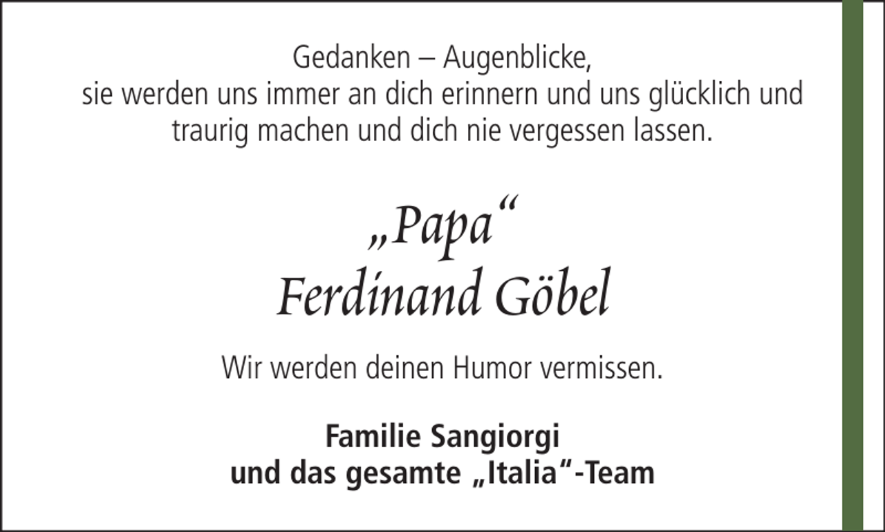<p>Gedanken – Augenblicke,<br />sie werden uns immer an dich erinnern und uns glücklich und<br />traurig machen und dich nie vergessen lassen.</p><p>„Papa“<br />Ferdinand Göbel<br />Wir werden deinen Humor vermissen.<br />Familie Sangiorgi<br />und das gesamte „Italia“-Team</p>