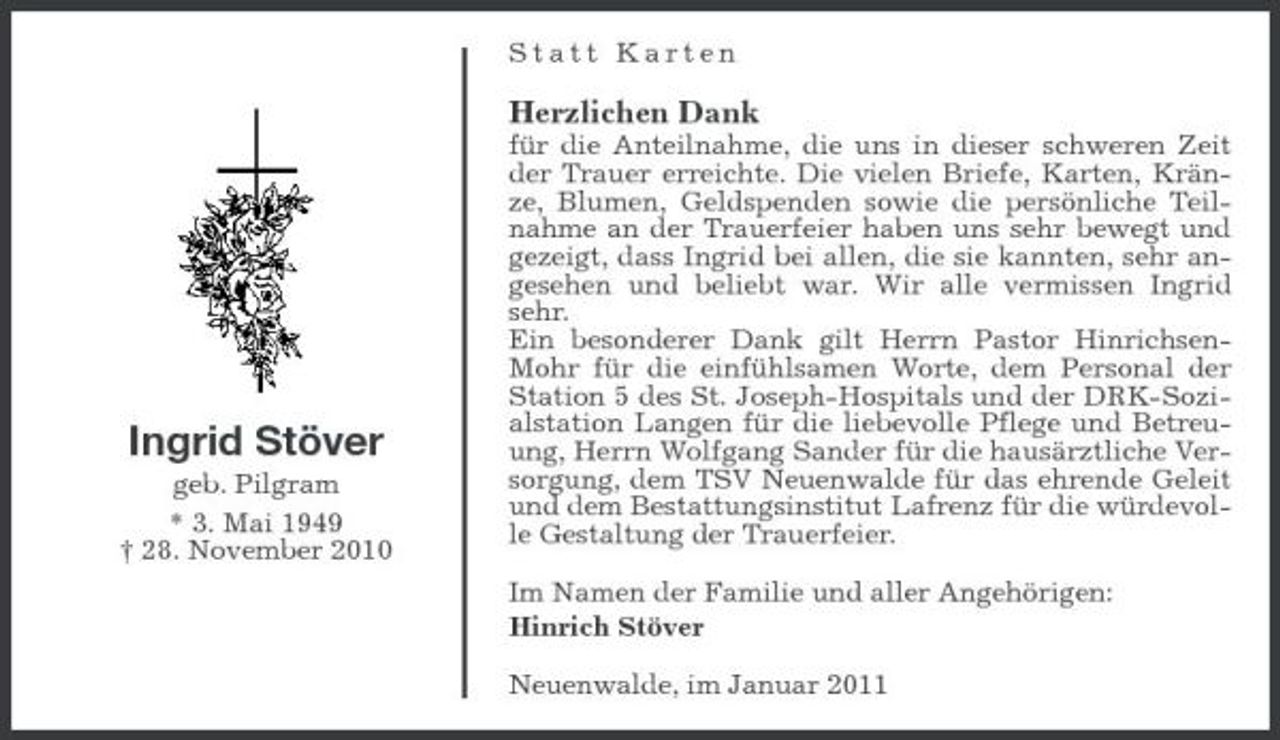 <p>Statt Karten</p><p>Herzlichen Dank<br />für die Anteilnahme, die uns in dieser schweren Zeit der Trauer erreichte. Die vielen Briefe, Karten, Kränze, Blumen, Geldspenden sowie die persönliche Teilnahme an der Trauerfeier haben uns sehr bewegt und gezeigt, dass Ingrid bei allen, die sie kannten, sehr angesehen und beliebt war. Wir alle vermissen Ingrid sehr. Ein besonderer Dank gilt Herrn Pastor HinrichsenMohr für die einfühlsamen Worte, dem Personal der Station 5 des St. Joseph-Hospitals und der DRK-Sozialstation Langen für die liebevolle Pflege und Betreuung, Herrn Wolfgang Sander für die hausärztliche Versorgung, dem TSV Neuenwalde für das ehrende Geleit und dem Bestattungsinstitut Lafrenz für die würdevolle Gestaltung der Trauerfeier. Im Namen der Familie und aller Angehörigen: Hinrich Stöver Neuenwalde, im Januar 2011</p><p>Ingrid Stöver<br />geb. Pilgram * 3. Mai 1949 † 28. November 2010</p>