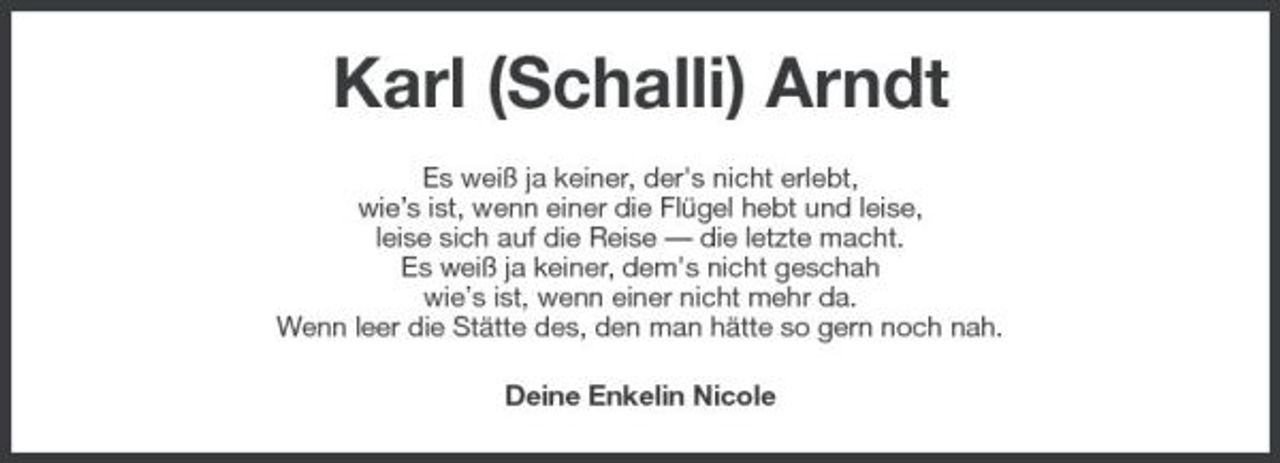 <p>Karl (Schalli) Arndt<br />Es weiß ja keiner, der's nicht erlebt, wie’s ist, wenn einer die Flügel hebt und leise, leise sich auf die Reise — die letzte macht. Es weiß ja keiner, dem's nicht geschah wie’s ist, wenn einer nicht mehr da. Wenn leer die Stätte des, den man hätte so gern noch nah. Deine Enkelin Nicole</p>
