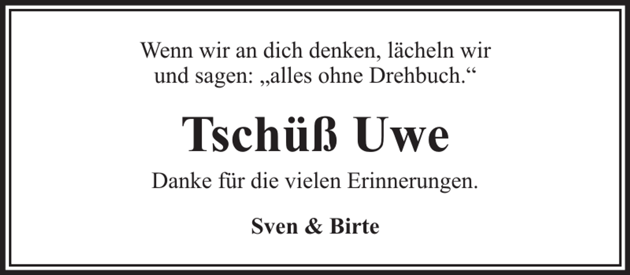 <p>Wenn wir an dich denken, lächeln wir<br />und sagen: „alles ohne Drehbuch.“</p><p>Tschüß Uwe</p><p>Danke für die vielen Erinnerungen.<br />Sven &amp; Birte</p>