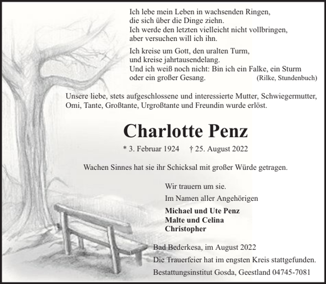 <p>Ich lebe mein Leben in wachsenden Ringen,<br />die sich über die Dinge ziehn.<br />Ich werde den letzten vielleicht nicht vollbringen,<br />aber versuchen will ich ihn.<br />Ich kreise um Gott, den uralten Turm,<br />und kreise jahrtausendelang.<br />Und ich weiß noch nicht: Bin ich ein Falke, ein Sturm<br />(Rilke, Stundenbuch)<br />oder ein großer Gesang.<br />Unsere liebe, stets aufgeschlossene und interessierte Mutter, Schwiegermutter,<br />Omi, Tante, Großtante, Urgroßtante und Freundin wurde erlöst.</p><p>Charlotte Penz</p><p>* 3. Februar 1924</p><p>† 25. August 2022</p><p>Wachen Sinnes hat sie ihr Schicksal mit großer Würde getragen.<br />Wir trauern um sie.<br />Im Namen aller Angehörigen<br />Michael und Ute Penz<br />Malte und Celina<br />Christopher<br />Bad Bederkesa, im August 2022<br />Die Trauerfeier hat im engsten Kreis stattgefunden.<br />Bestattungsinstitut Gosda, Geestland 04745-7081</p>