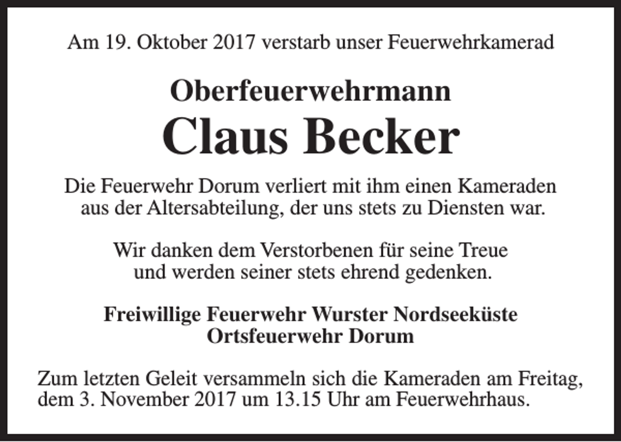 <p>Am 19. Oktober 2017 verstarb unser Feuerwehrkamerad</p><p>Oberfeuerwehrmann</p><p>Claus Becker<br />Die Feuerwehr Dorum verliert mit ihm einen Kameraden<br />aus der Altersabteilung, der uns stets zu Diensten war.<br />Wir danken dem Verstorbenen für seine Treue<br />und werden seiner stets ehrend gedenken.<br />Freiwillige Feuerwehr Wurster Nordseeküste<br />Ortsfeuerwehr Dorum<br />Zum letzten Geleit versammeln sich die Kameraden am Freitag,<br />dem 3. November 2017 um 13.15 Uhr am Feuerwehrhaus.</p>