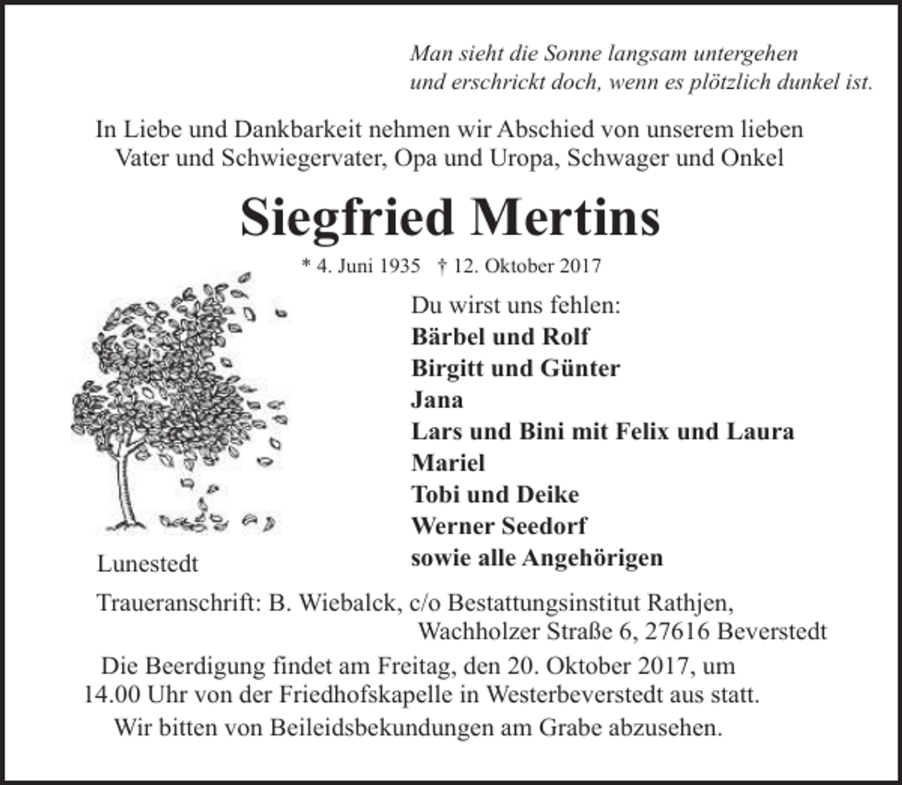 <p>Man sieht die Sonne langsam untergehen<br />und erschrickt doch, wenn es plötzlich dunkel ist.</p><p>In Liebe und Dankbarkeit nehmen wir Abschied von unserem lieben<br />Vater und Schwiegervater, Opa und Uropa, Schwager und Onkel</p><p>Siegfried Mertins<br />* 4. Juni 1935 † 12. Oktober 2017</p><p>Lunestedt</p><p>Du wirst uns fehlen:<br />Bärbel und Rolf<br />Birgitt und Günter<br />Jana<br />Lars und Bini mit Felix und Laura<br />Mariel<br />Tobi und Deike<br />Werner Seedorf<br />sowie alle Angehörigen</p><p>Traueranschrift: B. Wiebalck, c/o Bestattungsinstitut Rathjen,<br />Wachholzer Straße 6, 27616 Beverstedt<br />Die Beerdigung findet am Freitag, den 20. Oktober 2017, um<br />14.00 Uhr von der Friedhofskapelle in Westerbeverstedt aus statt.<br />Wir bitten von Beileidsbekundungen am Grabe abzusehen.</p>