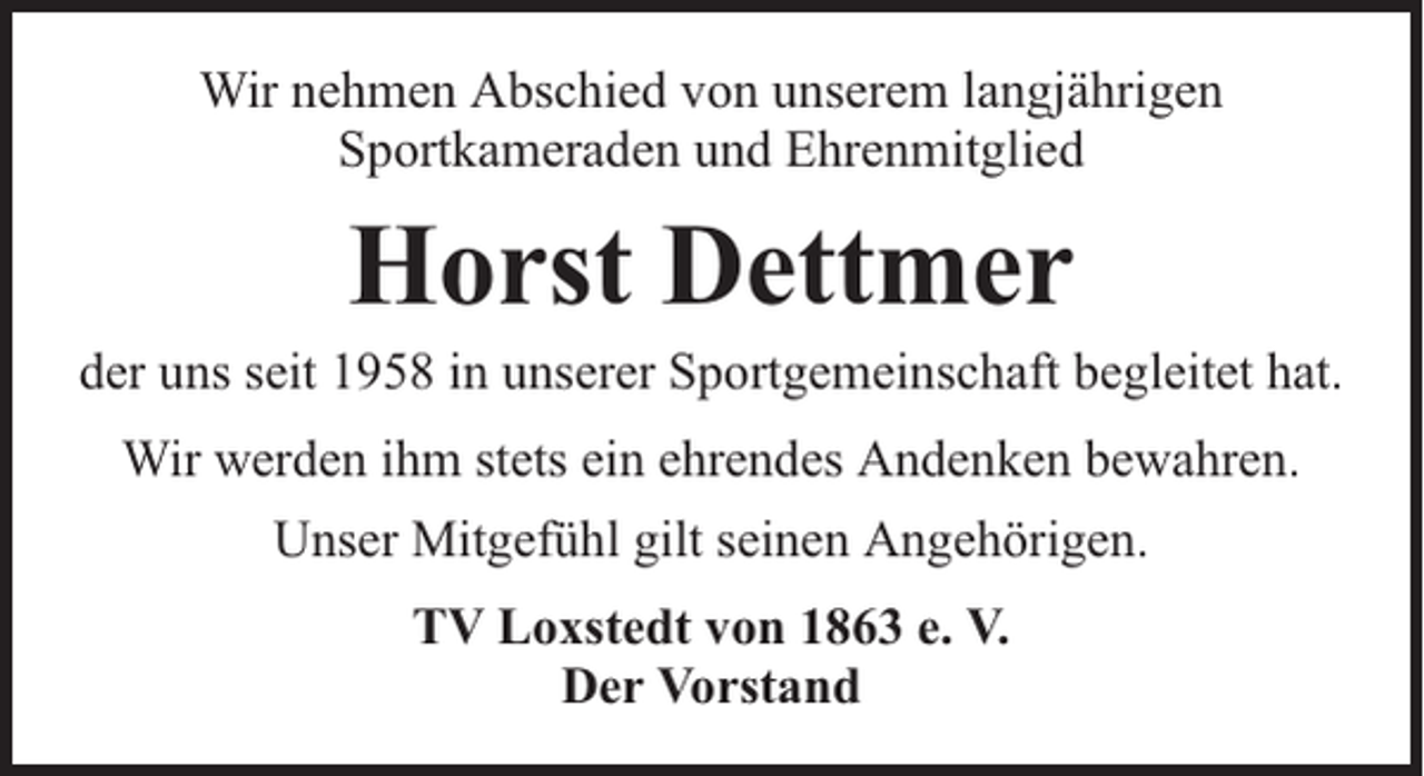 <p>Wir nehmen Abschied von unserem langjährigen<br />Sportkameraden und Ehrenmitglied</p><p>Horst Dettmer</p><p>der uns seit 1958 in unserer Sportgemeinschaft begleitet hat.<br />Wir werden ihm stets ein ehrendes Andenken bewahren.<br />Unser Mitgefühl gilt seinen Angehörigen.<br />TV Loxstedt von 1863 e. V.<br />Der Vorstand</p>