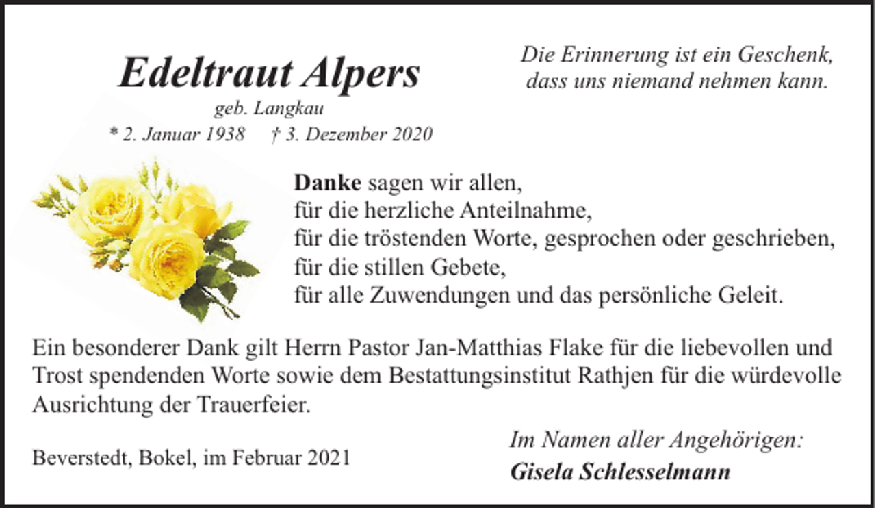 <p>Edeltraut Alpers</p><p>geb. Langkau<br />* 2. Januar 1938 † 3. Dezember 2020</p><p>Die Erinnerung ist ein Geschenk,<br />dass uns niemand nehmen kann.</p><p>Danke sagen wir allen,<br />für die herzliche Anteilnahme,<br />für die tröstenden Worte, gesprochen oder geschrieben,<br />für die stillen Gebete,<br />für alle Zuwendungen und das persönliche Geleit.<br />Ein besonderer Dank gilt Herrn Pastor Jan-Matthias Flake für die liebevollen und<br />Trost spendenden Worte sowie dem Bestattungsinstitut Rathjen für die würdevolle<br />Ausrichtung der Trauerfeier.<br />Im Namen aller Angehörigen:<br />Beverstedt, Bokel, im Februar 2021<br />Gisela Schlesselmann</p>
