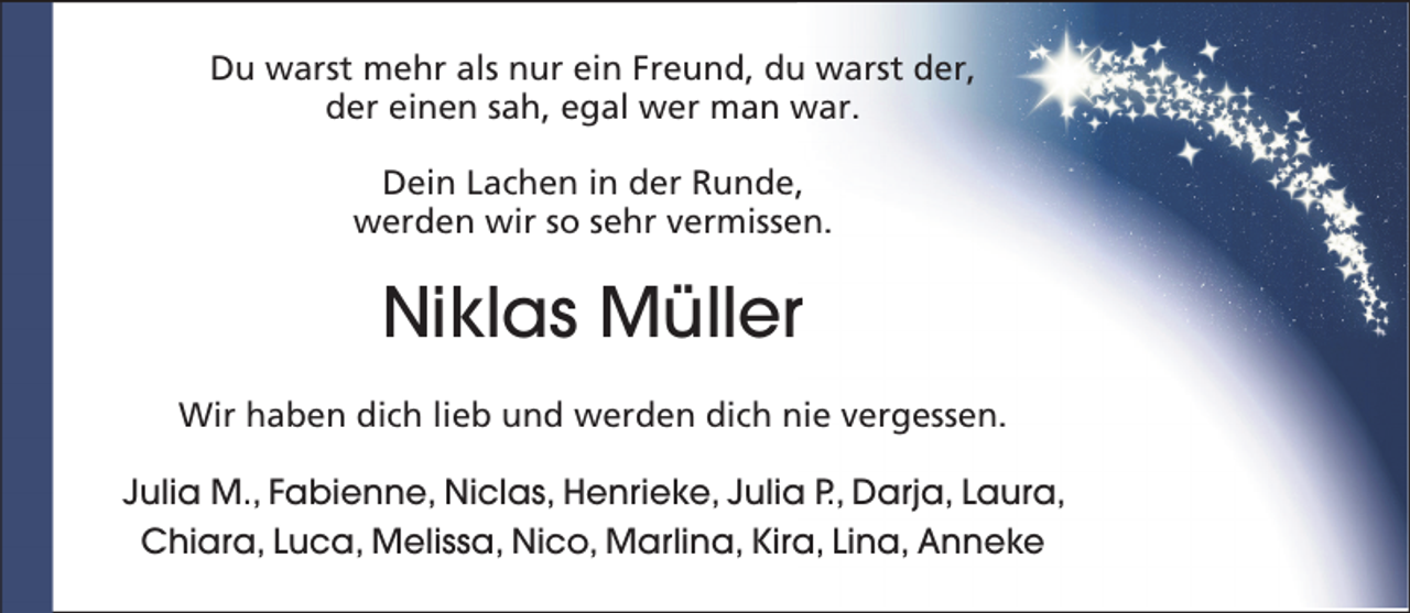 <p>Du warst mehr als nur ein Freund, du warst der,<br />der einen sah, egal wer man war.<br />Dein Lachen in der Runde,<br />werden wir so sehr vermissen.</p><p>Niklas Müller<br />Wir haben dich lieb und werden dich nie vergessen.<br />Julia M., Fabienne, Niclas, Henrieke, Julia P., Darja, Laura,<br />Chiara, Luca, Melissa, Nico, Marlina, Kira, Lina, Anneke</p>
