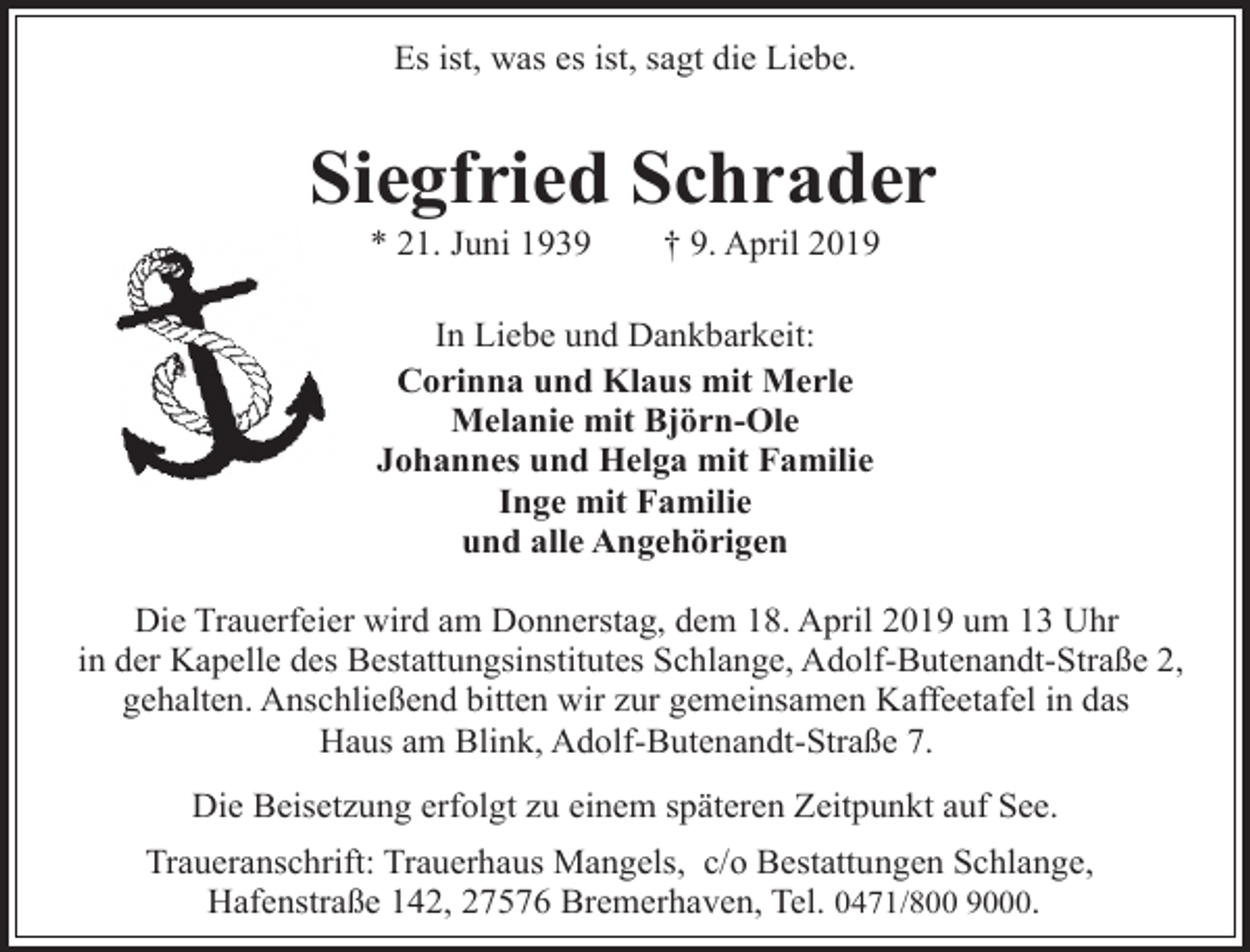 <p>Es ist, was es ist, sagt die Liebe.</p><p>Siegfried Schrader<br />* 21. Juni 1939</p><p>† 9. April 2019</p><p>In Liebe und Dankbarkeit:<br />Corinna und Klaus mit Merle<br />Melanie mit Björn-Ole<br />Johannes und Helga mit Familie<br />Inge mit Familie<br />und alle Angehörigen<br />Die Trauerfeier wird am Donnerstag, dem 18. April 2019 um 13 Uhr<br />in der Kapelle des Bestattungsinstitutes Schlange, Adolf-Butenandt-Straße 2,<br />gehalten. Anschließend bitten wir zur gemeinsamen Kaffeetafel in das<br />Haus am Blink, Adolf-Butenandt-Straße 7.<br />Die Beisetzung erfolgt zu einem späteren Zeitpunkt auf See.<br />Traueranschrift: Trauerhaus Mangels, c/o Bestattungen Schlange,<br />Hafenstraße 142, 27576 Bremerhaven, Tel. 0471/800 9000.</p>