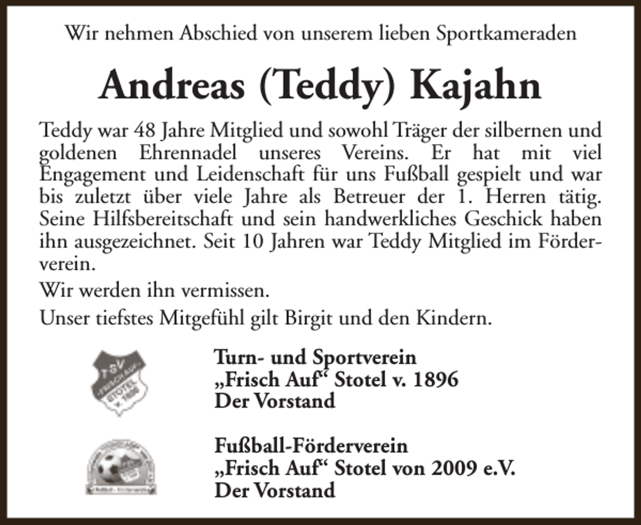 <p>Wir nehmen Abschied von unserem lieben Sportkameraden</p><p>Andreas (Teddy) Kajahn<br />Teddy war 48 Jahre Mitglied und sowohl Träger der silbernen und<br />goldenen Ehrennadel unseres Vereins. Er hat mit viel<br />Engagement und Leidenschaft für uns Fußball gespielt und war<br />bis zuletzt über viele Jahre als Betreuer der 1. Herren tätig.<br />Seine Hilfsbereitschaft und sein handwerkliches Geschick haben<br />ihn ausgezeichnet. Seit 10 Jahren war Teddy Mitglied im Förderverein.<br />Wir werden ihn vermissen.<br />Unser tiefstes Mitgefühl gilt Birgit und den Kindern.<br />Turn- und Sportverein<br />„Frisch Auf“ Stotel v. 1896<br />Der Vorstand<br />Fußball-Förderverein<br />„Frisch Auf“ Stotel von 2009 e.V.<br />Der Vorstand</p>
