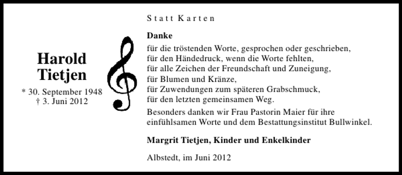 <p>Statt Karten</p><p>Harold<br />Tietjen<br />* 30. September 1948<br />† 3. Juni 2012</p><p>Danke<br />für die tröstenden Worte, gesprochen oder geschrieben,<br />für den Händedruck, wenn die Worte fehlten,<br />für alle Zeichen der Freundschaft und Zuneigung,<br />für Blumen und Kränze,<br />für Zuwendungen zum späteren Grabschmuck,<br />für den letzten gemeinsamen Weg.<br />Besonders danken wir Frau Pastorin Maier für ihre<br />einfühlsamen Worte und dem Bestattungsinstitut Bullwinkel.<br />Margrit Tietjen, Kinder und Enkelkinder<br />Albstedt, im Juni 2012</p>