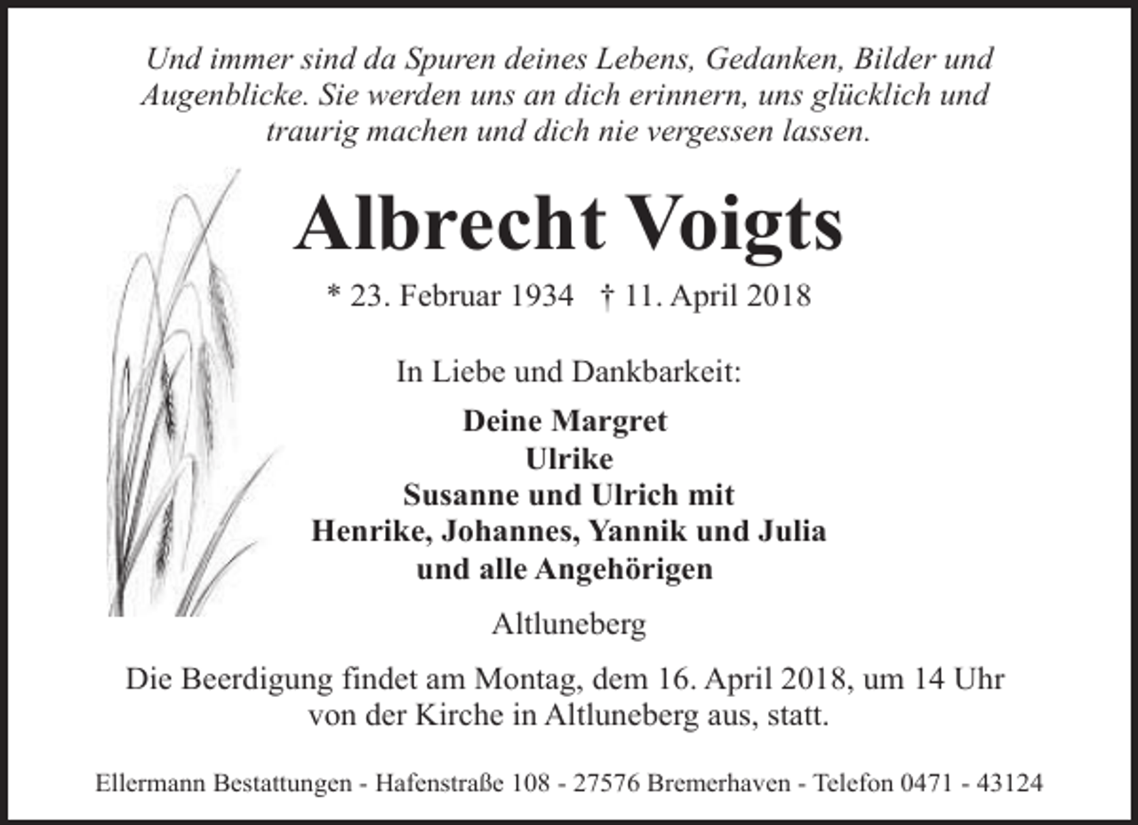 <p>Und immer sind da Spuren deines Lebens, Gedanken, Bilder und<br />Augenblicke. Sie werden uns an dich erinnern, uns glücklich und<br />traurig machen und dich nie vergessen lassen.</p><p>Albrecht Voigts<br />* 23. Februar 1934 † 11. April 2018<br />In Liebe und Dankbarkeit:<br />Deine Margret<br />Ulrike<br />Susanne und Ulrich mit<br />Henrike, Johannes, Yannik und Julia<br />und alle Angehörigen<br />Altluneberg<br />Die Beerdigung findet am Montag, dem 16. April 2018, um 14 Uhr<br />von der Kirche in Altluneberg aus, statt.<br />Ellermann Bestattungen - Hafenstraße 108 - 27576 Bremerhaven - Telefon 0471 - 43124</p>